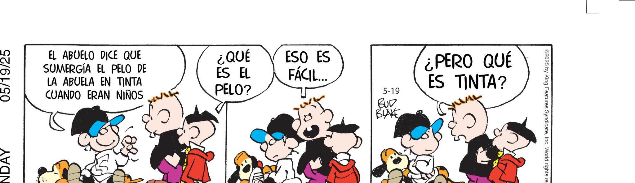 Fictional character OCR: NDAY 05/19/25 EL ABUELO DICE QUE SUMERGÍA EL PELO DE LA ABUELA EN TINTA CUANDO ERAN NIÑOS ¿QUÉ ES EL PELO? ESO ES FÁCIL... 5-19 BUD BLAKE ¿PERO QUE ES TINTA? ©2025 by King Features SyndicateInc. World rights re= NDAY 05/19/25 EL ABUELO DICE QUE SUMERGÍA EL PELO DE LA ABUELA EN TINTA CUANDO ERAN NIÑOS ¿ QUÉ ES EL PELO ? ESO ES FÁCIL ... 5-19 BUD BLAKE ¿ PERO QUE ES TINTA ? © 2025 by King Features SyndicateInc. World rights re =