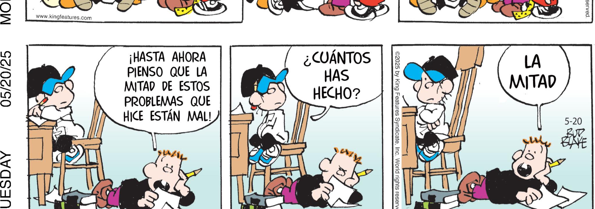 Comic book OCR: www.kingfeatures.com UESDAY 05/20/25 ??? ¡HASTA AHORA PIENSO QUE LA MITAD DE ESTOS PROBLEMAS QUE HICE ESTÁN MAL! ¿CUÁNTOS HAS HECHO? ©2025 by King Features SyndicateInc. World rights reserve LA MITAD served. 5-20 BUB ELAYE www.kingfeatures.com UESDAY 05/20/25 ??? ¡ HASTA AHORA PIENSO QUE LA MITAD DE ESTOS PROBLEMAS QUE HICE ESTÁN MAL ! ¿ CUÁNTOS HAS HECHO ? © 2025 by King Features SyndicateInc. World rights reserve LA MITAD served . 5-20 BUB ELAYE