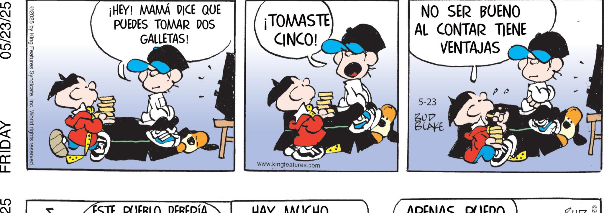 Comic book OCR: 25 FRIDAY 05/23/25 ©2025 by King Features SyndicateInc. World rights reserved. ¡HEY! MAMÁ DICE QUE PUEDES TOMAR DOS GALLETAS! ¡TOMASTE CINCO! www.kingfeatures.com NO SER BUENO AL CONTAR TIENE 5-23 BUD BLAKE VENTAJAS ? ESTE PUEBLO DEBERÍA. HAY MUCHO ADENAS DUERO. 25 FRIDAY 05/23/25 © 2025 by King Features SyndicateInc. World rights reserved . ¡ HEY ! MAMÁ DICE QUE PUEDES TOMAR DOS GALLETAS ! ¡ TOMASTE CINCO ! www.kingfeatures.com NO SER BUENO AL CONTAR TIENE 5-23 BUD BLAKE VENTAJAS ? ESTE PUEBLO DEBERÍA . HAY MUCHO ADENAS DUERO .