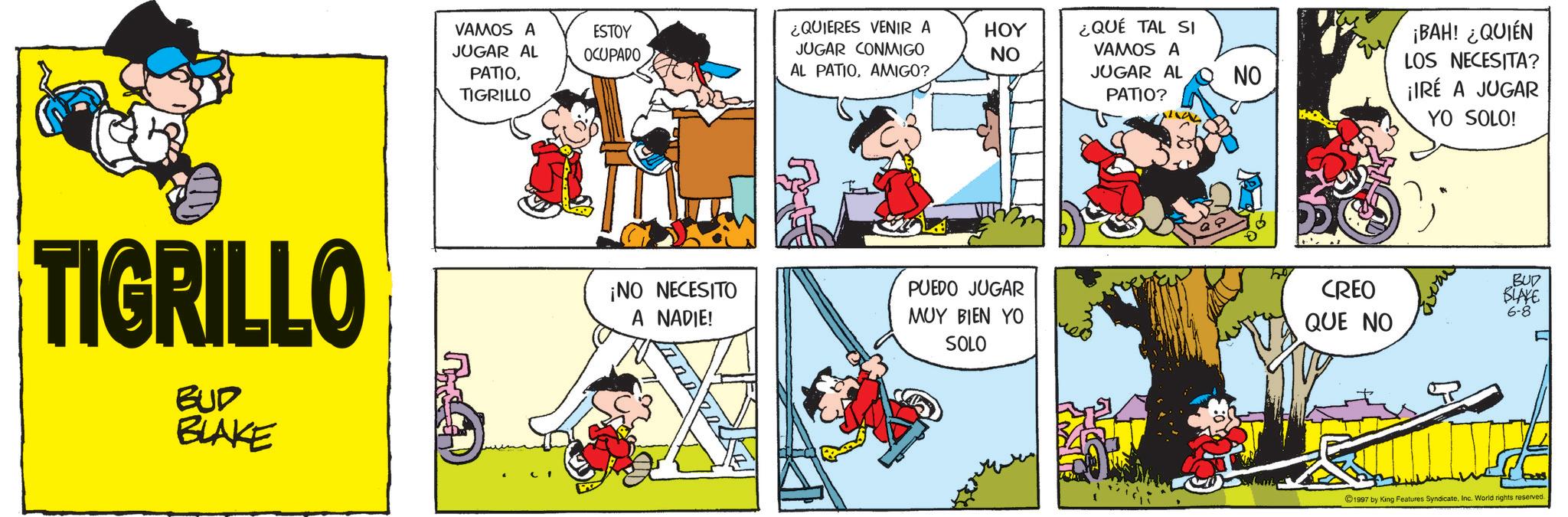 Publication OCR: TIGRILLO BUD BLAKE VAMOS A JUGAR AL PATIOTIGRILLO ESTOY OCUPADO ¿QUIERES VENIR A JUGAR CONMIGO AL PATIOAMIGO? HOY NO ¿QUÉ TAL SI VAMOS A JUGAR AL PATIO? NO ¡BAH! ¿QUIÉN LOS NECESITA? ¡IRÉ A JUGAR ¡NO NECESITO A NADIE! PUEDO JUGAR MUY BIEN YO SOLO CREO QUE NO YO SOLO! BUD BLAKE 6-8 1997 by King Features SyndicateInc. World rights reserved. TIGRILLO BUD BLAKE VAMOS A JUGAR AL PATIOTIGRILLO ESTOY OCUPADO ¿ QUIERES VENIR A JUGAR CONMIGO AL PATIOAMIGO ? HOY NO ¿ QUÉ TAL SI VAMOS A JUGAR AL PATIO ? NO ¡ BAH ! ¿ QUIÉN LOS NECESITA ? ¡ IRÉ A JUGAR ¡ NO NECESITO A NADIE ! PUEDO JUGAR MUY BIEN YO SOLO CREO QUE NO YO SOLO ! BUD BLAKE 6-8 1997 by King Features SyndicateInc. World rights reserved .
