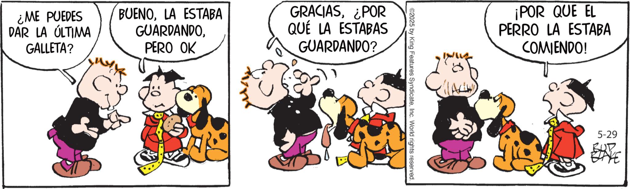 Sharing OCR: ¿ME PUEDES DAR LA ÚLTIMA GALLETA? BUENOLA ESTABA GUARDANDOPERO OK GRACIAS¿POR QUÉ LA ESTABAS GUARDANDO? ©2025 by King Features SyndicateInc. World rights reserved. ¡POR QUE EL PERRO LA ESTABA COMIENDO! 5-29 ¿ ME PUEDES DAR LA ÚLTIMA GALLETA ? BUENOLA ESTABA GUARDANDOPERO OK GRACIAS¿ POR QUÉ LA ESTABAS GUARDANDO ? © 2025 by King Features SyndicateInc. World rights reserved . ¡ POR QUE EL PERRO LA ESTABA COMIENDO ! 5-29