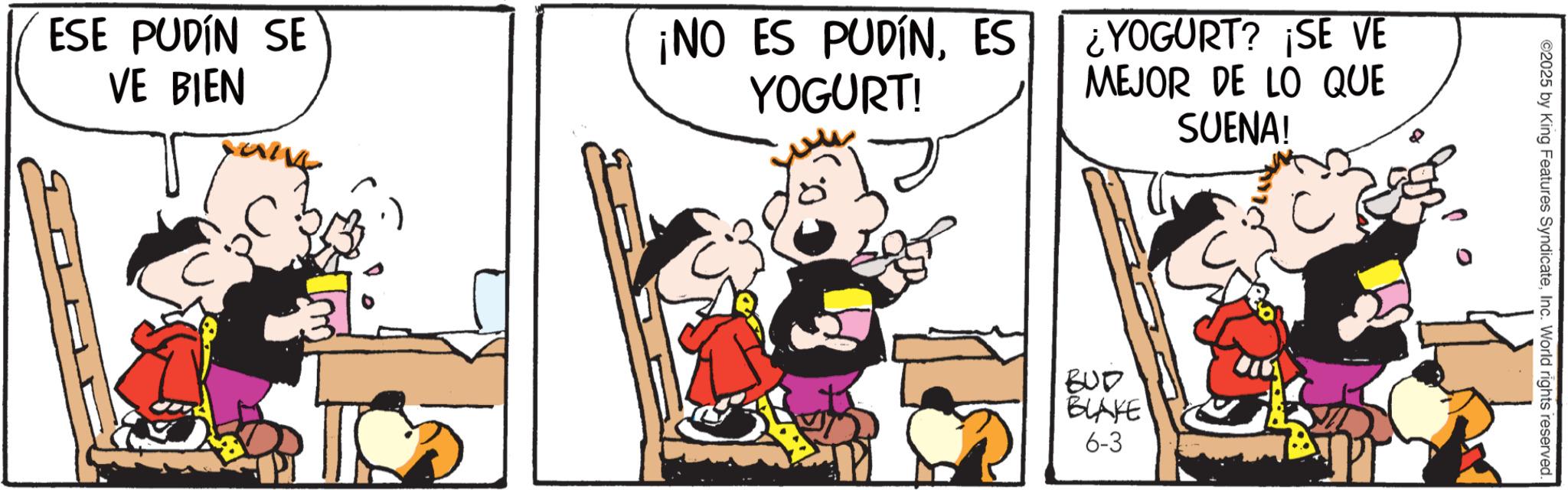 Animated cartoon OCR: ESE PUDÍN SE VE BIEN ¡NO ES PUDÍNES YOGURT! ¿YOGURT? ¡SE VE MEJOR DE LO QUE SUENA! BUD BLAKE 6-3 ©2025 by King Features SyndicateInc. World rights reserved. ESE PUDÍN SE VE BIEN ¡ NO ES PUDÍNES YOGURT ! ¿ YOGURT ? ¡ SE VE MEJOR DE LO QUE SUENA ! BUD BLAKE 6-3 © 2025 by King Features SyndicateInc. World rights reserved .