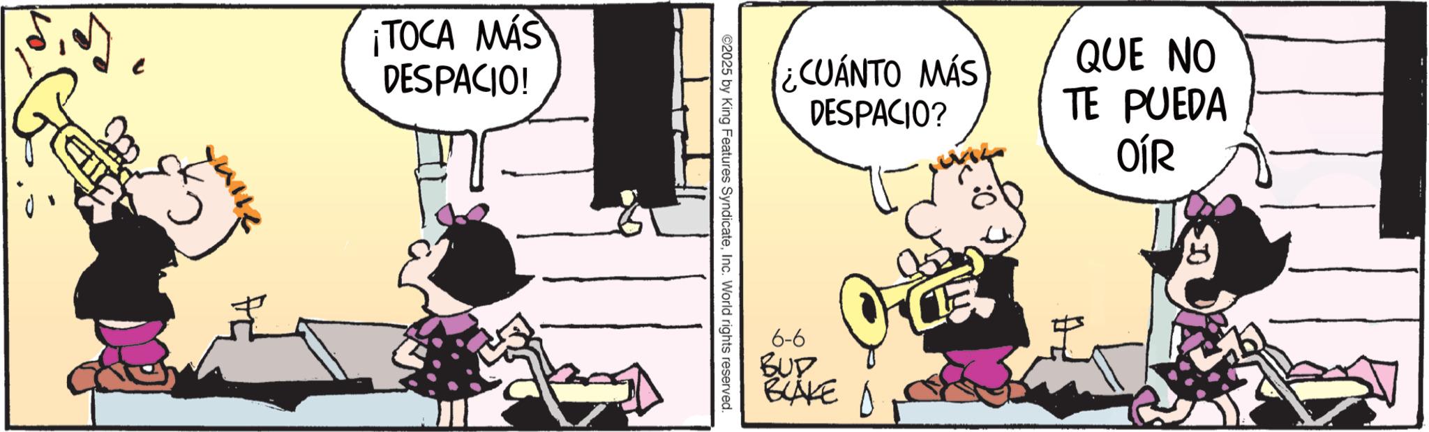 Publication OCR: ¡TOCA MÁS DESPACIO! ¿CUÁNTO MÁS DESPACIO? QUE NO TE PUEDA OÍR ©2025 by King Features SyndicateInc. World rights reserved. 6-6 BUD BLAKE D 8 ¡ TOCA MÁS DESPACIO ! ¿ CUÁNTO MÁS DESPACIO ? QUE NO TE PUEDA OÍR © 2025 by King Features SyndicateInc. World rights reserved . 6-6 BUD BLAKE D 8