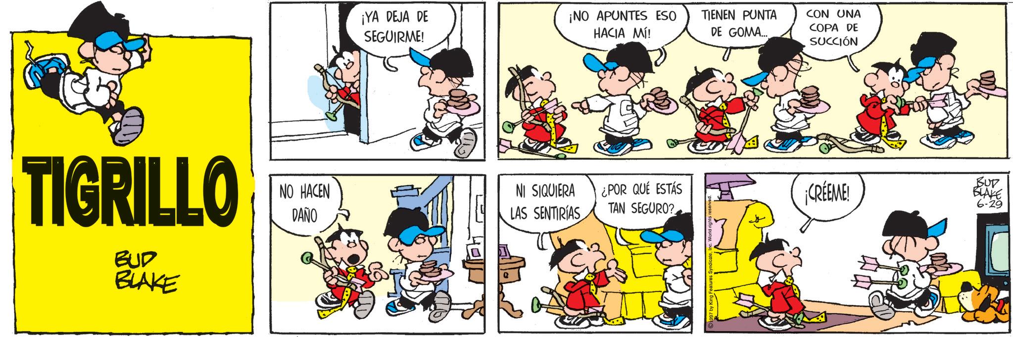 Comic book OCR: ¡YA DEJA DE SEGUIRME! ¡NO APUNTES ESO HACIA MÍ! TIENEN PUNTA DE GOMA... CON UNA COPA DE SUCCIÓN TIGRILLO NO HACEN DAÑO NI SIQUIERA LAS SENTIRÍAS ¿POR QUÉ ESTÁS TAN SEGURO? ¡CRÉEME! BUD BLAKE 6-29 BUD BLAKE ¡ YA DEJA DE SEGUIRME ! ¡ NO APUNTES ESO HACIA MÍ ! TIENEN PUNTA DE GOMA ... CON UNA COPA DE SUCCIÓN TIGRILLO NO HACEN DAÑO NI SIQUIERA LAS SENTIRÍAS ¿ POR QUÉ ESTÁS TAN SEGURO ? ¡ CRÉEME ! BUD BLAKE 6-29 BUD BLAKE