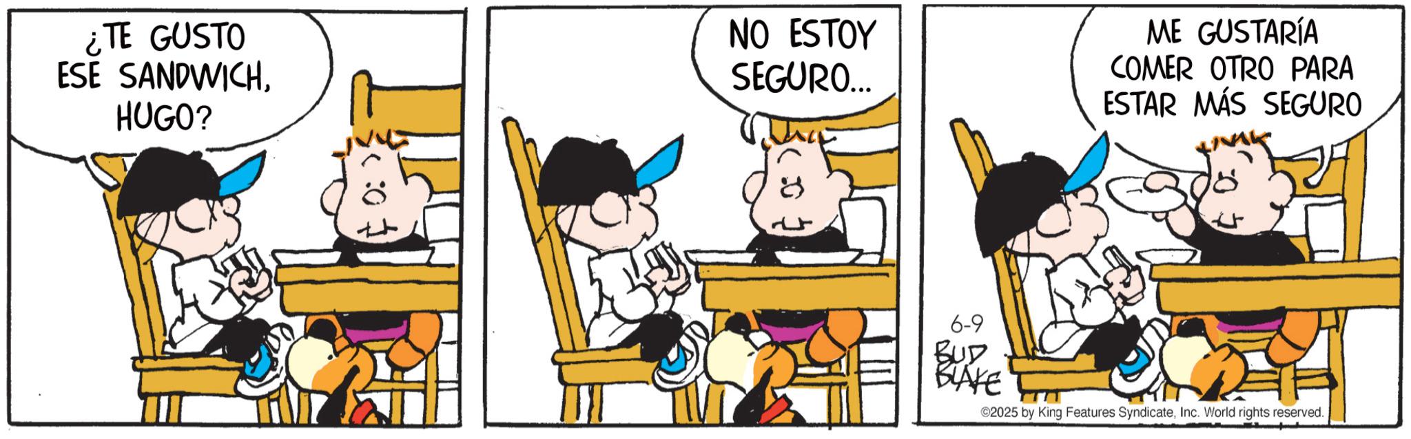 Fictional character OCR: ¿TE GUSTO ESE SANDWICHHUGO? 0: > NO ESTOY SEGURO... ME GUSTARÍA COMER OTRO PARA ESTAR MÁS SEGURO 6-9 BUD BLAKE 2025 by King Features SyndicateInc. World rights reserved. ¿ TE GUSTO ESE SANDWICHHUGO ? 0 : > NO ESTOY SEGURO ... ME GUSTARÍA COMER OTRO PARA ESTAR MÁS SEGURO 6-9 BUD BLAKE 2025 by King Features SyndicateInc. World rights reserved .