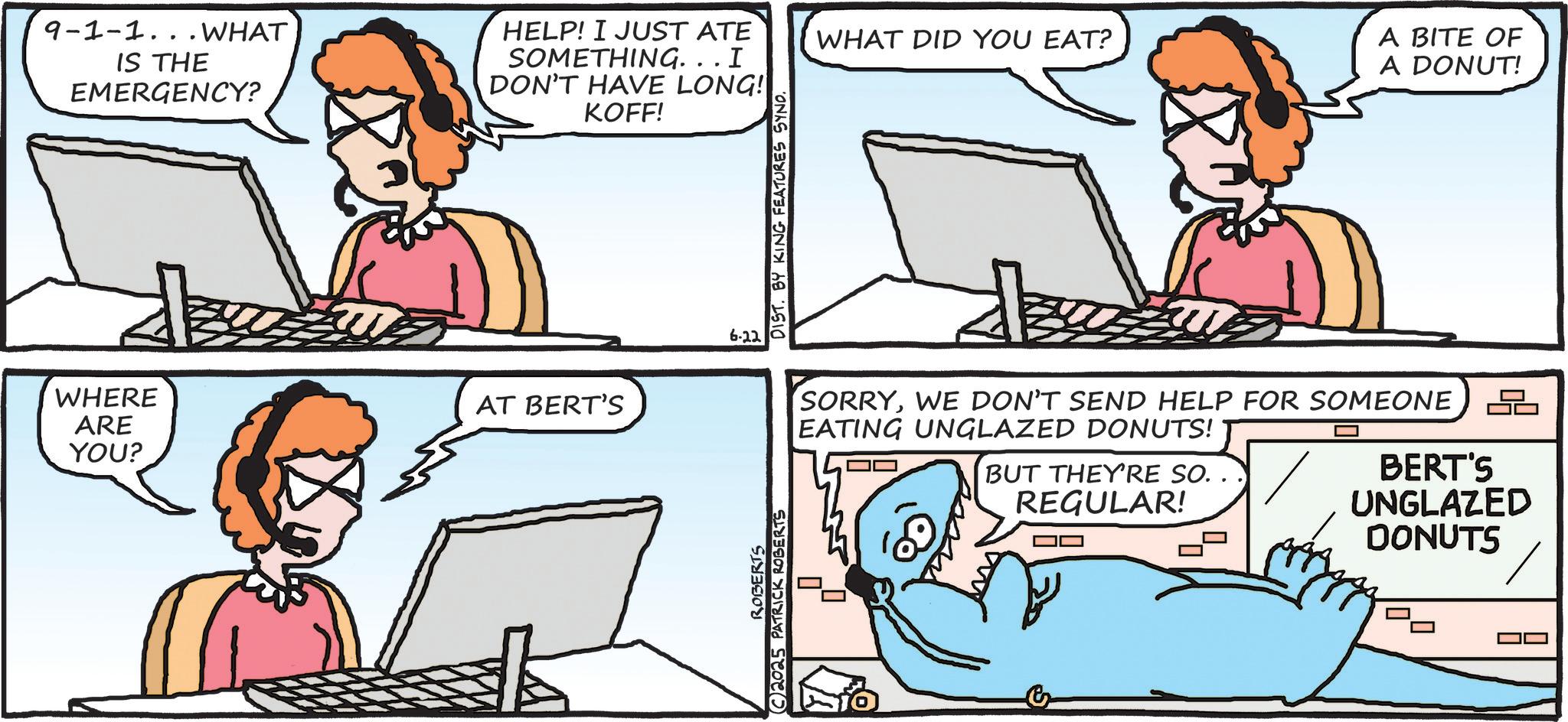 Communication Device OCR: ARE YOU? 9-1-1... WHAT IS THE EMERGENCY? HELP! I JUST ATE SOMETHING... I DON'T HAVE LONG! KOFF! WHERE AT BERT'S ROBERTS 2025 PATRICK ROBERTS 6.22 DIST. BY KING FEATURES SYND. WHAT DID YOU EAT? A BITE OF A DONUT! SORRYWE DON'T SEND HELP FOR SOMEONE EATING UNGLAZED DONUTS! BUT THEY'RE SO. . REGULAR! BERT'S UNGLAZED DONUTS ARE YOU ? 9-1-1 ... WHAT IS THE EMERGENCY ? HELP ! I JUST ATE SOMETHING ... I DON'T HAVE LONG ! KOFF ! WHERE AT BERT'S ROBERTS 2025 PATRICK ROBERTS 6.22 DIST . BY KING FEATURES SYND . WHAT DID YOU EAT ? A BITE OF A DONUT ! SORRYWE DON'T SEND HELP FOR SOMEONE EATING UNGLAZED DONUTS ! BUT THEY'RE SO . . REGULAR ! BERT'S UNGLAZED DONUTS