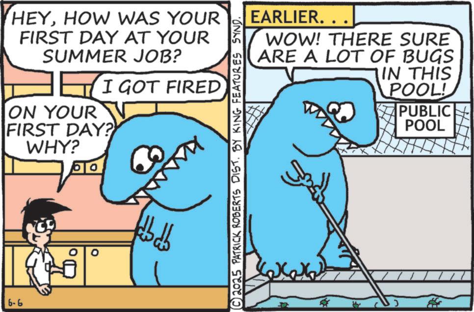 Humour OCR: 6-6 HEYHOW WAS YOUR FIRST DAY AT YOUR SUMMER JOB? ? I GOT FIRED ON YOUR FIRST DAY? WHY? O fdbdb EARLIER. WOW! THERE SURE ARE A LOT OF BUGS IN THIS POOL! PUBLIC POOL © 2025 PATRICK ROBERTS DIST. BY KING FEATURES SYND. 6-6 HEYHOW WAS YOUR FIRST DAY AT YOUR SUMMER JOB ? ? I GOT FIRED ON YOUR FIRST DAY ? WHY ? O fdbdb EARLIER . WOW ! THERE SURE ARE A LOT OF BUGS IN THIS POOL ! PUBLIC POOL © 2025 PATRICK ROBERTS DIST . BY KING FEATURES SYND .