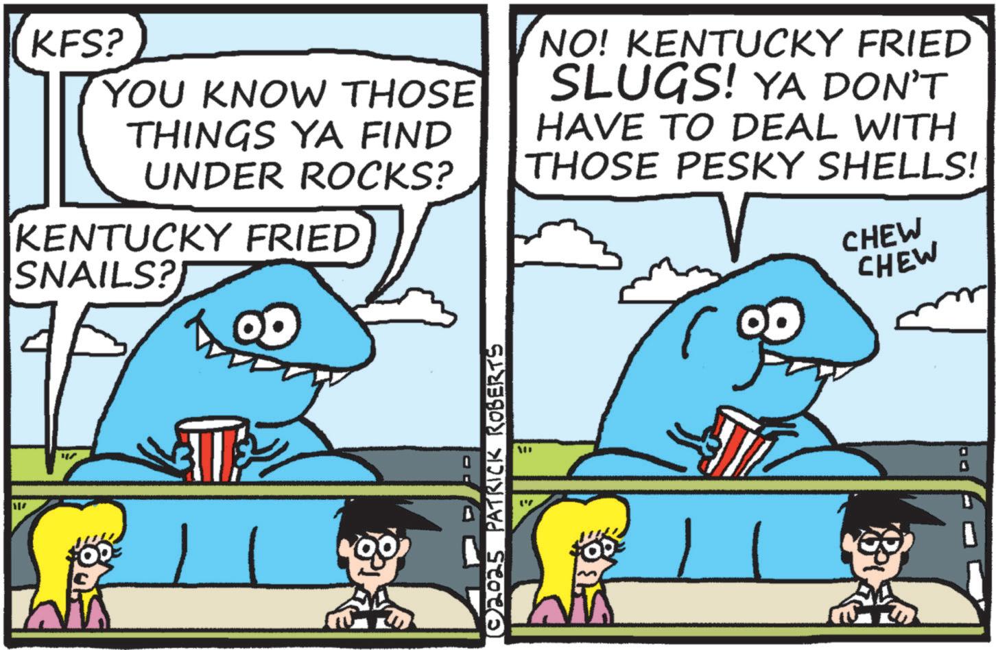 Fish OCR: KFS? YOU KNOW THOSE THINGS YA FIND UNDER ROCKS? KENTUCKY FRIED SNAILS? NO! KENTUCKY FRIED SLUGS! YA DON'T HAVE TO DEAL WITH THOSE PESKY SHELLS! CHEW CHEW © 2025 PATRICK ROBERTS KFS ? YOU KNOW THOSE THINGS YA FIND UNDER ROCKS ? KENTUCKY FRIED SNAILS ? NO ! KENTUCKY FRIED SLUGS ! YA DON'T HAVE TO DEAL WITH THOSE PESKY SHELLS ! CHEW CHEW © 2025 PATRICK ROBERTS