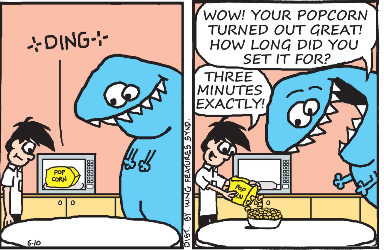 Animation OCR: *DING-- WOW! YOUR POPCORN TURNED OUT GREAT! HOW LONG DID YOU SET IT FOR? THREE MINUTES EXACTLY! 6-10 POP CORN 0 0 DIST. BY KING FEATURES SYND. Pop 3RN * DING-- WOW ! YOUR POPCORN TURNED OUT GREAT ! HOW LONG DID YOU SET IT FOR ? THREE MINUTES EXACTLY ! 6-10 POP CORN 0 0 DIST . BY KING FEATURES SYND . Pop 3RN