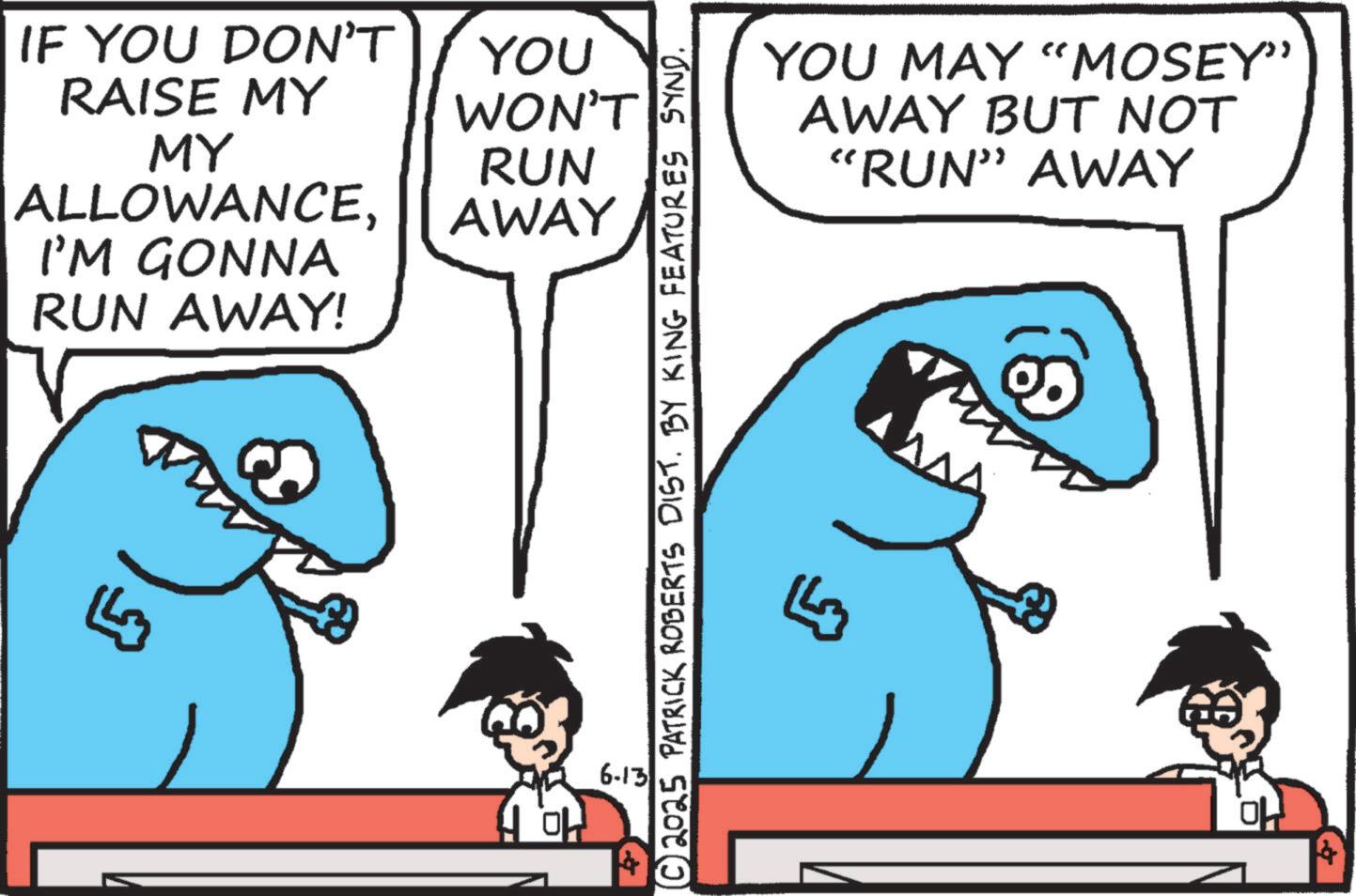 Fish OCR: IF YOU DON'T RAISE MY MY ALLOWANCEI'M GONNA RUN AWAY! ?? YOU WON'T RUN AWAY 6-13 © 2025 PATRICK ROBERTS DIST. BY KING FEATURES SYND. YOU MAY "MOSEY” AWAY BUT NOT "RUN” AWAY IF YOU DON'T RAISE MY MY ALLOWANCEI'M GONNA RUN AWAY ! ?? YOU WON'T RUN AWAY 6-13 © 2025 PATRICK ROBERTS DIST . BY KING FEATURES SYND . YOU MAY " MOSEY ” AWAY BUT NOT " RUN ” AWAY