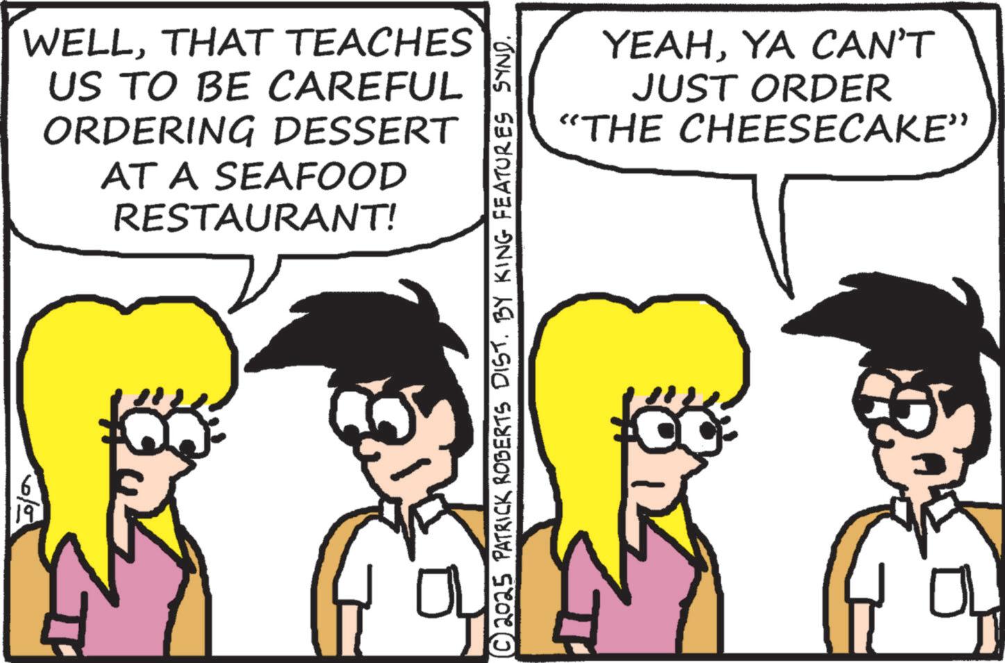 Animated cartoon OCR: 19 WELLTHAT TEACHES US TO BE CAREFUL ORDERING DESSERT AT A SEAFOOD RESTAURANT! ?© 2025 PATRICK ROBERTS DIST. BY KING FEATURES SYND. YEAHYA CAN'T JUST ORDER "THE CHEESECAKE” 0 19 WELLTHAT TEACHES US TO BE CAREFUL ORDERING DESSERT AT A SEAFOOD RESTAURANT ! ? © 2025 PATRICK ROBERTS DIST . BY KING FEATURES SYND . YEAHYA CAN'T JUST ORDER " THE CHEESECAKE ” 0