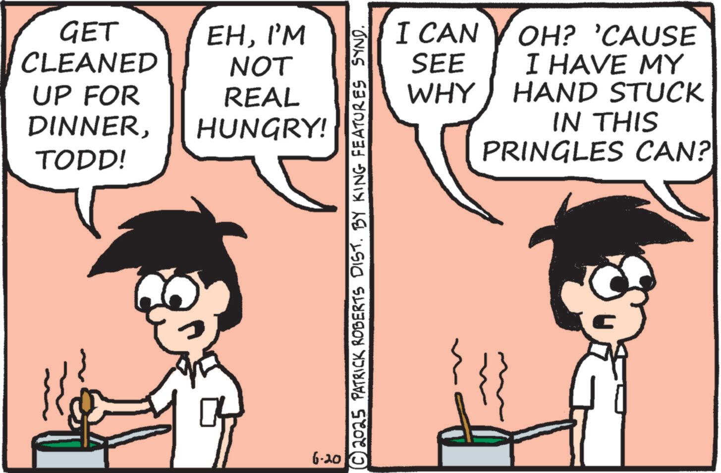 Animation OCR: GET CLEANED EHI'M NOT REAL HUNGRY! I CAN SEE WHY ??? UP FOR DINNERTODD! OH? 'CAUSE I HAVE MY HAND STUCK IN THIS PRINGLES CAN? 6-20 GET CLEANED EHI'M NOT REAL HUNGRY ! I CAN SEE WHY ? ? ? UP FOR DINNERTODD ! OH ? ' CAUSE I HAVE MY HAND STUCK IN THIS PRINGLES CAN ? 6-20