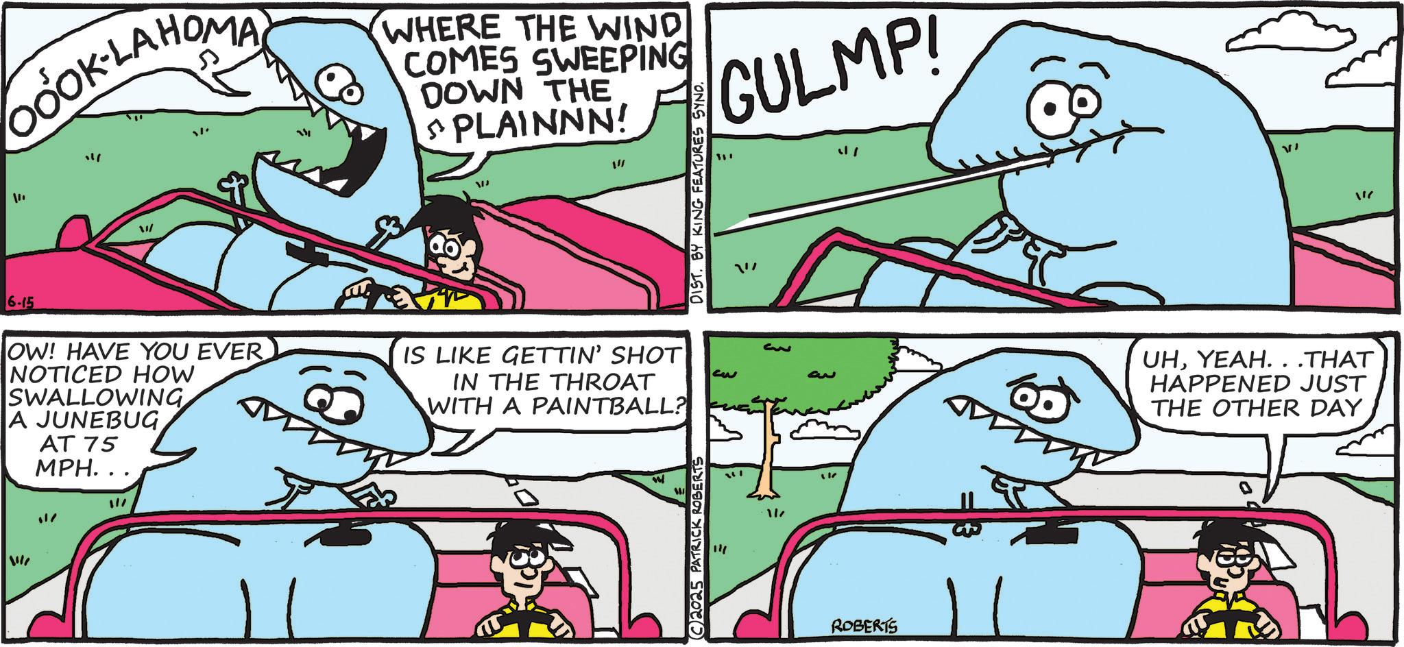 Ground sharks OCR: GOOK-LAHOMA." " W 711 WHERE THE WIND COMES SWEEPING DOWN THE PLAINNN! W 1"/ DIST. BY KING FEATURES SYND. GULMP! " VI 6-15 OW! HAVE YOU EVER NOTICED HOW SWALLOWING A JUNEBUG AT 75 MPH... IS LIKE GETTIN' SHOT IN THE THROAT WITH A PAINTBALL? 11/ 11 2025 PATRICK ROBERTS ?? 1/ ROBERTS UHYEAH. . .THAT HAPPENED JUST THE OTHER DAY GOOK - LAHOMA. " " W 711 WHERE THE WIND COMES SWEEPING DOWN THE PLAINNN ! W 1 " / DIST . BY KING FEATURES SYND . GULMP ! " VI 6-15 OW ! HAVE YOU EVER NOTICED HOW SWALLOWING A JUNEBUG AT 75 MPH ... IS LIKE GETTIN ' SHOT IN THE THROAT WITH A PAINTBALL ? 11 / 11 2025 PATRICK ROBERTS ?? 1 / ROBERTS UHYEAH . . .THAT HAPPENED JUST THE OTHER DAY