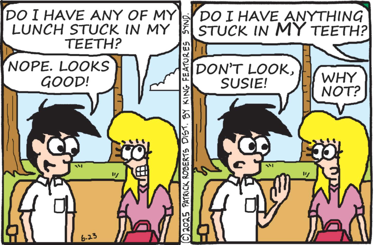 Comic book OCR: DO I HAVE ANY OF MY LUNCH STUCK IN MY TEETH? NOPE. LOOKS GOOD! 6-23 ? DO I HAVE ANYTHING STUCK IN MY TEETH? DON'T LOOKSUSIE! WHY NOT? © 2025 PATRICK ROBERTS DIST. BY KING FEATURES SYND. " DO I HAVE ANY OF MY LUNCH STUCK IN MY TEETH ? NOPE . LOOKS GOOD ! 6-23 ? DO I HAVE ANYTHING STUCK IN MY TEETH ? DON'T LOOKSUSIE ! WHY NOT ? © 2025 PATRICK ROBERTS DIST . BY KING FEATURES SYND . "