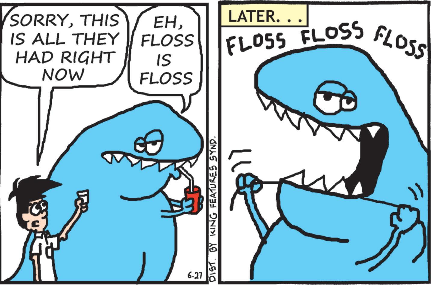 Humour OCR: SORRYTHIS IS ALL THEY HAD RIGHT NOW 6.27 LATER. . . EH FLOSS FLOSS FLOSS FLOSS IS FLOSS DIST. BY KING FEATURES SYND. SORRYTHIS IS ALL THEY HAD RIGHT NOW 6.27 LATER . . . EH FLOSS FLOSS FLOSS FLOSS IS FLOSS DIST . BY KING FEATURES SYND .