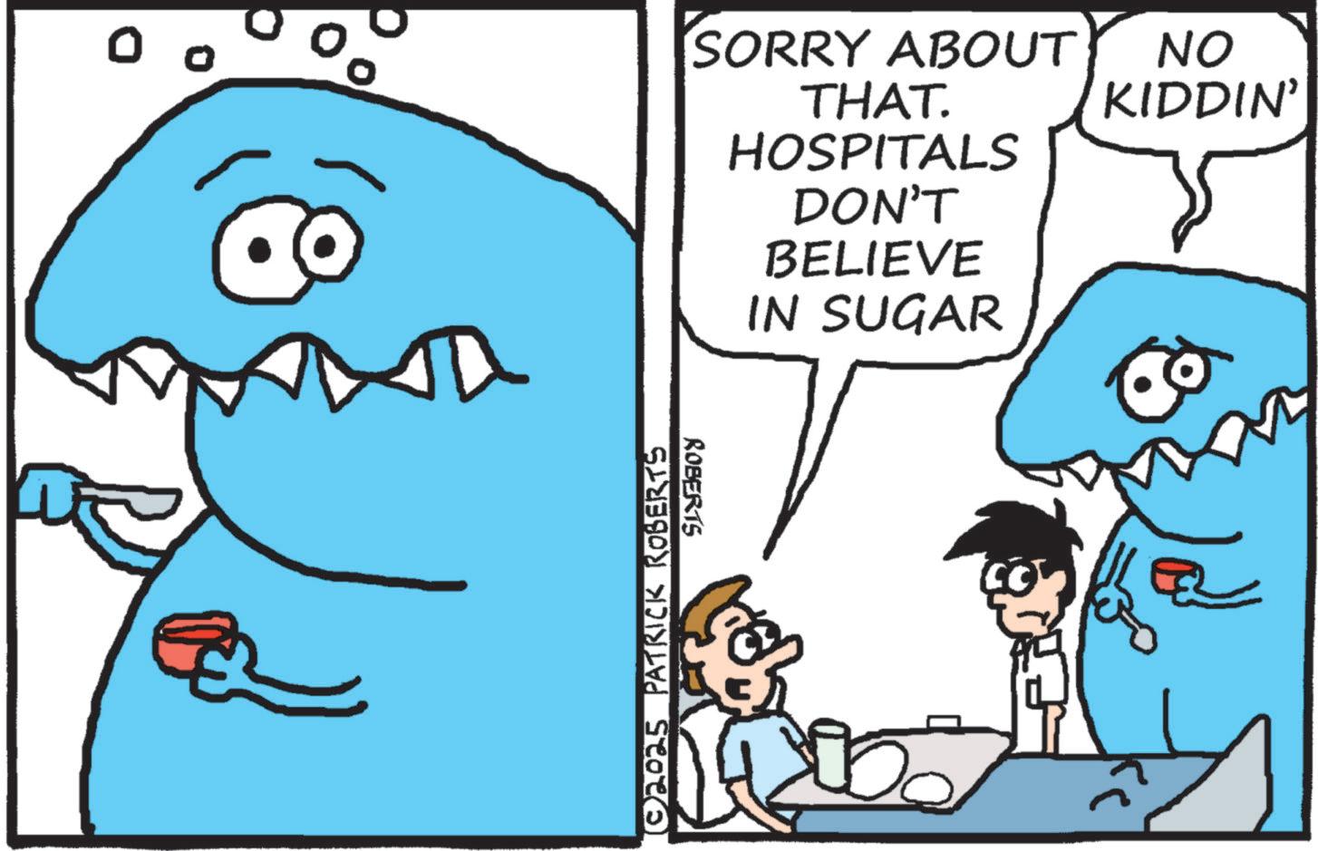 Cartoon OCR: 0 SORRY ABOUT THAT. HOSPITALS DON'T BELIEVE IN SUGAR ©2025 PATRICK ROBERTS ROBERTS 6 NO KIDDIN' 0 SORRY ABOUT THAT . HOSPITALS DON'T BELIEVE IN SUGAR © 2025 PATRICK ROBERTS ROBERTS 6 NO KIDDIN '