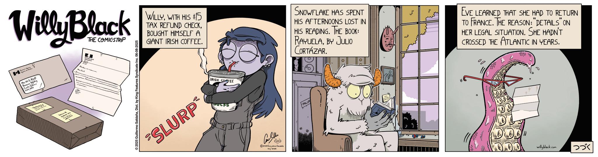 Graphics OCR: Willy Black Pas de THE COMICSTRIP Mr. W.E E.B Revenue Agency ????? ?? ????? ???? 2025 Guillermo SaldañaDist. by King Features Syndicate Inc. 06-08-2025 & WILLYWITH HIS $15 TAX REFUND CHECKBOUGHT HIMSELF A GIANT IRISH COFFEE. SNOWFLAKE HAS SPENT HIS AFTERNOONS LOST IN HIS READING. THE BOOK: RAYUELABY JULIO CORTÁZAR. SLURP IRISH COFEE Con Seller ee ©2025 ????????? ?????? 06/2025 PALUR 33 EVE LEARNED THAT SHE HAD TO RETURN TO FRANCE. THE REASON: "DETAILS" ON HER LEGAL SITUATION. SHE HADN'T CROSSED THE ATLANTIC IN YEARS. willyblack.com |??? Willy Black Pas de THE COMICSTRIP Mr. W.E E.B Revenue Agency ????? ?? ????? ???? 2025 Guillermo SaldañaDist . by King Features Syndicate Inc. 06-08-2025 & WILLYWITH HIS $ 15 TAX REFUND CHECKBOUGHT HIMSELF A GIANT IRISH COFFEE . SNOWFLAKE HAS SPENT HIS AFTERNOONS LOST IN HIS READING . THE BOOK : RAYUELABY JULIO CORTÁZAR . SLURP IRISH COFEE Con Seller ee © 2025 ????????? ?????? 06/2025 PALUR 33 EVE LEARNED THAT SHE HAD TO RETURN TO FRANCE . THE REASON : " DETAILS " ON HER LEGAL SITUATION . SHE HADN'T CROSSED THE ATLANTIC IN YEARS . willyblack.com | ???