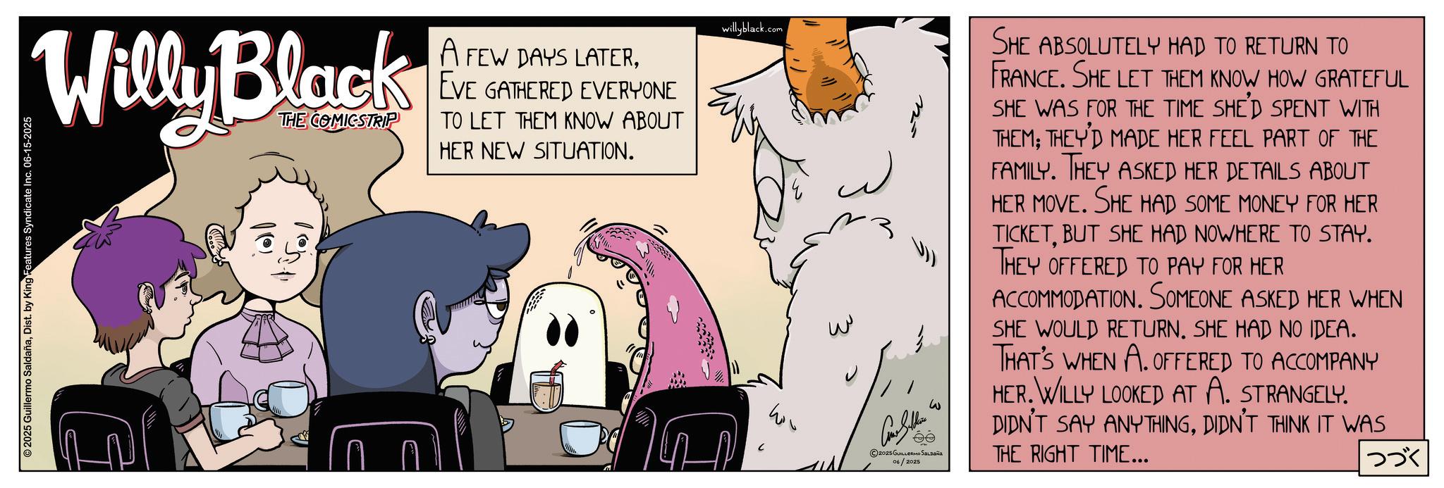 Comic book OCR: Willy Black THE COMICSTRIP A FEW DAYS LATEREVE GATHERED EVERYONE TO LET THEM KNOW ABOUT HER NEW SITUATION. 2025 Guillermo SaldañaDist. by King Features Syndicate Inc. 06-15-2025 willyblack.com ?? W Cons Sellin w ©2025 GUILLERMO SALDAÑA 06/2025 SHE ABSOLUTELY HAD TO RETURN TO FRANCE. SHE LET THEM KNOW HOW GRATEFUL SHE WAS FOR THE TIME SHE'D SPENT WITH THEM; THEY'D MADE HER FEEL PART OF THE FAMILY. THEY ASKED HER DETAILS ABOUT HER MOVE. SHE HAD SOME MONEY FOR HER TICKETBUT SHE HAD NOWHERE TO STAY. THEY OFFERED TO PAY FOR HER ACCOMMODATION. SOMEONE ASKED HER WHEN SHE WOULD RETURN. SHE HAD NO IDEA. THAT'S WHEN A. OFFERED TO ACCOMPANY HER. WILLY LOOKED AT A. STRANGELY. DIDN'T SAY ANYTHINGDIDN'T THINK IT WAS THE RIGHT TIME... |??? Willy Black THE COMICSTRIP A FEW DAYS LATEREVE GATHERED EVERYONE TO LET THEM KNOW ABOUT HER NEW SITUATION . 2025 Guillermo SaldañaDist . by King Features Syndicate Inc. 06-15-2025 willyblack.com ?? W Cons Sellin w © 2025 GUILLERMO SALDAÑA 06/2025 SHE ABSOLUTELY HAD TO RETURN TO FRANCE . SHE LET THEM KNOW HOW GRATEFUL SHE WAS FOR THE TIME SHE'D SPENT WITH THEM ; THEY'D MADE HER FEEL PART OF THE FAMILY . THEY ASKED HER DETAILS ABOUT HER MOVE . SHE HAD SOME MONEY FOR HER TICKETBUT SHE HAD NOWHERE TO STAY . THEY OFFERED TO PAY FOR HER ACCOMMODATION . SOMEONE ASKED HER WHEN SHE WOULD RETURN . SHE HAD NO IDEA . THAT'S WHEN A. OFFERED TO ACCOMPANY HER . WILLY LOOKED AT A. STRANGELY . DIDN'T SAY ANYTHINGDIDN'T THINK IT WAS THE RIGHT TIME ... | ???