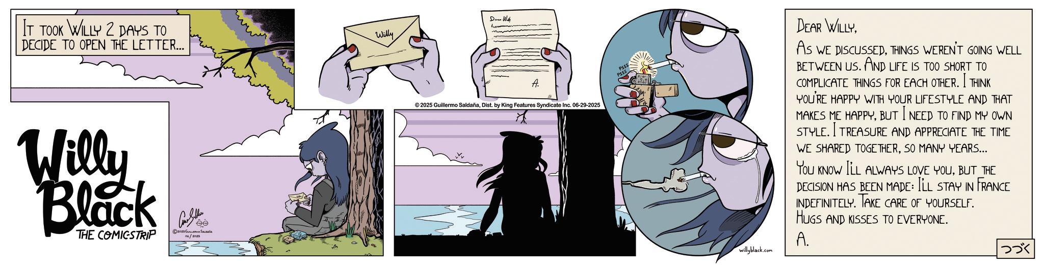 Animated cartoon OCR: IT TOOK WILLY 2 DAYS TO DECIDE TO OPEN THE LETTER... ??? Willy Black THE COMICSTRIP Con Sellers 2025 ?????? ?????? Willy Den With A. ©2025 Guillermo SaldañaDist. by King Features Syndicate Inc. 06-29-2025 willyblack.com DEAR WILLYTHINGS WEREN'T GOING WELL BETWEEN US. AND LIFE IS TOO SHORT TO COMPLICATE THINGS FOR EACH OTHER. I THINK YOU'RE HAPPY WITH YOUR LIFESTYLE AND THAT MAKES ME HAPPYBUT I NEED TO FIND MY OWN STYLE. I TREASURE AND APPRECIATE THE TIME WE SHARED TOGETHERSO MANY YEARS... You KNOW ILL ALWAYS LOVE YOUBUT THE DECISION HAS BEEN MADE: I'LL STAY IN FRANCE INDEFINITELY. TAKE CARE OF YOURSELF. HUGS AND KISSES TO EVERYONE. A. ??? IT TOOK WILLY 2 DAYS TO DECIDE TO OPEN THE LETTER ... ??? Willy Black THE COMICSTRIP Con Sellers 2025 ?????? ?????? Willy Den With A. © 2025 Guillermo SaldañaDist . by King Features Syndicate Inc. 06-29-2025 willyblack.com DEAR WILLYAS WE DISCUSSEDTHINGS WEREN'T GOING WELL BETWEEN US . AND LIFE IS TOO SHORT TO COMPLICATE THINGS FOR EACH OTHER . I THINK YOU'RE HAPPY WITH YOUR LIFESTYLE AND THAT MAKES ME HAPPYBUT I NEED TO FIND MY OWN STYLE . I TREASURE AND APPRECIATE THE TIME WE SHARED TOGETHERSO MANY YEARS ... You KNOW ILL ALWAYS LOVE YOUBUT THE DECISION HAS BEEN MADE : I'LL STAY IN FRANCE INDEFINITELY . TAKE CARE OF YOURSELF . HUGS AND KISSES TO EVERYONE . A. ???