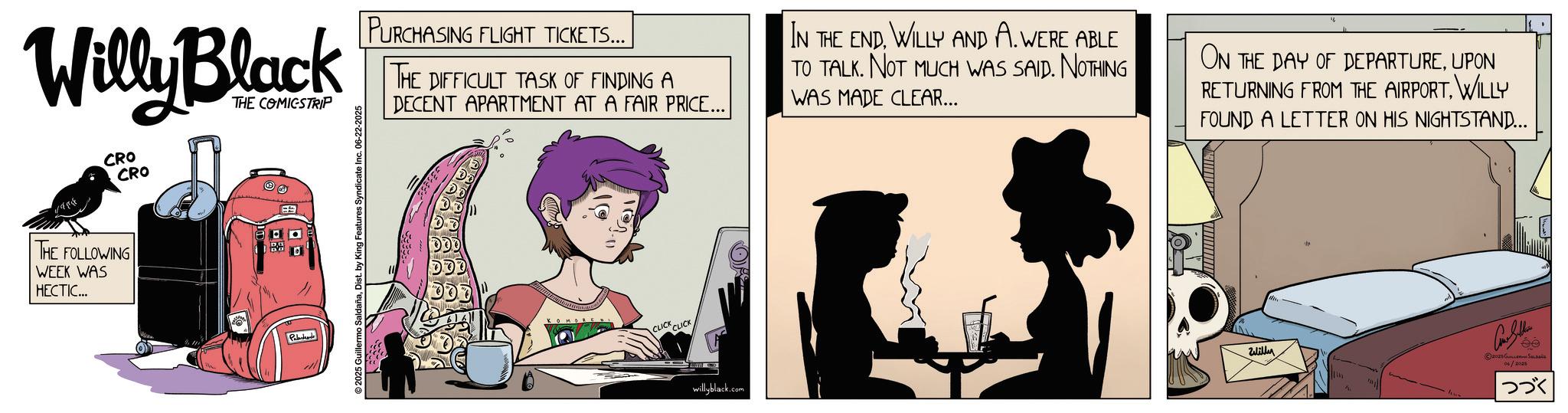 Graphics OCR: Willy Black CRO CRO THE FOLLOWING WEEK WAS HECTIC... THE COMICSTRIP Palad 2025 Guillermo SaldañaDist. by King Features Syndicate Inc. 06-22-2025 PURCHASING FLIGHT TICKETS... THE DIFFICULT TASK OF FINDING A DECENT APARTMENT AT A FAIR PRICE... CLICK CLICK IN THE ENDWILLY AND A. WERE ABLE TO TALK. NOT MUCH WAS SAID. NOTHING WAS MADE CLEAR... ON THE DAY OF DEPARTUREUPON RETURNING FROM THE AIRPORTWILLY FOUND A LETTER ON HIS NIGHTSTAND... Will willyblack.com Con Sellers 2025 ????????? ??????? ??? Willy Black CRO CRO THE FOLLOWING WEEK WAS HECTIC ... THE COMICSTRIP Palad 2025 Guillermo SaldañaDist . by King Features Syndicate Inc. 06-22-2025 PURCHASING FLIGHT TICKETS ... THE DIFFICULT TASK OF FINDING A DECENT APARTMENT AT A FAIR PRICE ... CLICK CLICK IN THE ENDWILLY AND A. WERE ABLE TO TALK . NOT MUCH WAS SAID . NOTHING WAS MADE CLEAR ... ON THE DAY OF DEPARTUREUPON RETURNING FROM THE AIRPORTWILLY FOUND A LETTER ON HIS NIGHTSTAND ... Will willyblack.com Con Sellers 2025 ????????? ??????? ???