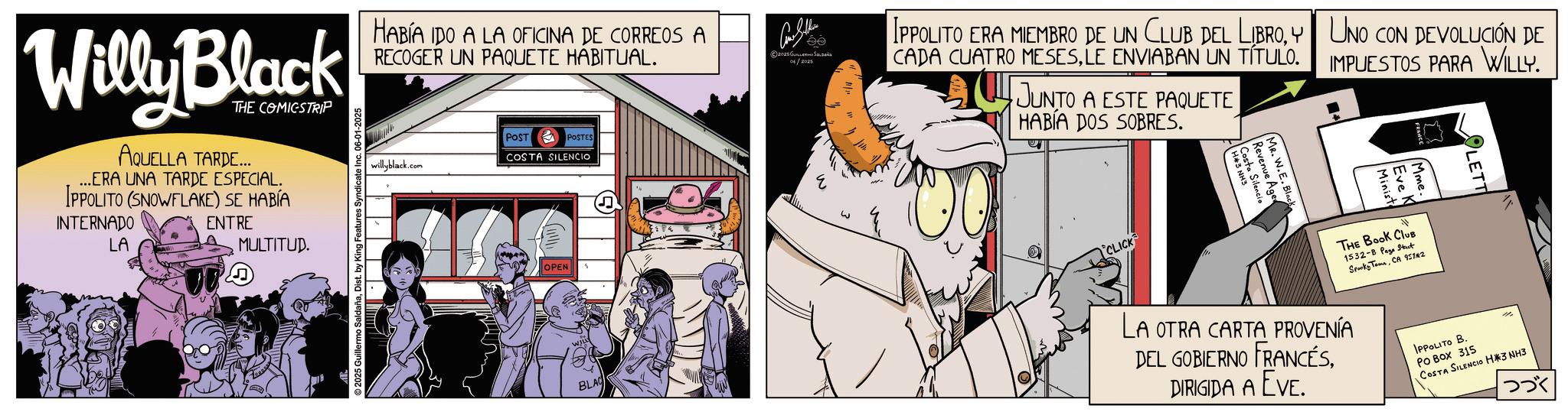 Animated cartoon OCR: Willy Black THE COMICSTRIP AQUELLA TARDE... ...ERA UNA TARDE ESPECIAL. IPPOLITO (SNOWFLAKE) SE HABÍA INTERNADO LA ENTRE MULTITUD. 2025 Guillermo SaldañaDist. by King Features Syndicate Inc. 06-01-2025 HABÍA IDO A LA OFICINA DE CORREOS A RECOGER UN PAQUETE HABITUAL. willyblack.com POST POSTES COSTA SILENCIO OPEN 2025 GULLE 06/2025 ee IPPOLITO ERA MIEMBRO DE UN CLUB DEL LIBROY UNO CON DEVOLUCIÓN DE CADA CUATRO MESESLE ENVIABAN UN TÍTULO. JUNTO A ESTE PAQUETE HABÍA DOS SOBRES. IMPUESTOS PARA WILLY. CLICK MR. W.E. Bla Revenue Age Costa Silencia BLAC LA OTRA CARTA PROVENÍA DEL GOBIERNO FRANCÉSDIRIGIDA A EVE. M THE BOOK CLUB 1532-B Page Street Spooky TownCA 9511*2 IPPOLITO B. PO Box 315 COSTA SILENCIO H*3 NH3 ??? Willy Black THE COMICSTRIP AQUELLA TARDE ... ... ERA UNA TARDE ESPECIAL . IPPOLITO ( SNOWFLAKE ) SE HABÍA INTERNADO LA ENTRE MULTITUD . 2025 Guillermo SaldañaDist . by King Features Syndicate Inc. 06-01-2025 HABÍA IDO A LA OFICINA DE CORREOS A RECOGER UN PAQUETE HABITUAL . willyblack.com POST POSTES COSTA SILENCIO OPEN 2025 GULLE 06/2025 ee IPPOLITO ERA MIEMBRO DE UN CLUB DEL LIBROY UNO CON DEVOLUCIÓN DE CADA CUATRO MESESLE ENVIABAN UN TÍTULO . JUNTO A ESTE PAQUETE HABÍA DOS SOBRES . IMPUESTOS PARA WILLY . CLICK MR . W.E. Bla Revenue Age Costa Silencia BLAC LA OTRA CARTA PROVENÍA DEL GOBIERNO FRANCÉSDIRIGIDA A EVE . M THE BOOK CLUB 1532 - B Page Street Spooky TownCA 9511 * 2 IPPOLITO B. PO Box 315 COSTA SILENCIO H * 3 NH3 ???