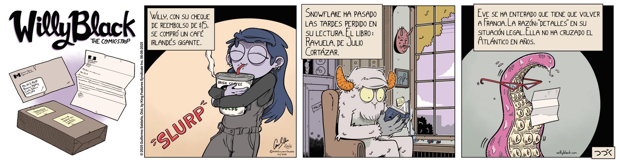 Graphics OCR: Willy Black Pas de THE COMICSTRIP Mr. W.E E.B Revenue Agency ????? ?? ????? ???? 2025 Guillermo SaldañaDist. by King Features Syndicate Inc. 06-08-2025 WILLYCON SU CHEQUE DE REEMBOLSO DE $15SE COMPRÓ UN CAFÉ IRLANDÉS GIGANTE. SNOWFLAKE HA PASADO LAS TARDES PERDIDO EN SU LECTURA. EL LIBRO: RAYUELADE JULIO CORTÁZAR. SLURP IRISH COFEE Con Seller ee ©2025 ????????? ?????? 06/2025 PALUR 33 EVE SE HA ENTERADO QUE TIENE QUE VOLVER A FRANCIA. LA RAZÓN:"DETALLES" EN SU SITUACIÓN LEGAL. ELLA NO HA CRUZADO EL ATLÁNTICO EN AÑOS. willyblack.com |??? Willy Black Pas de THE COMICSTRIP Mr. W.E E.B Revenue Agency ????? ?? ????? ???? 2025 Guillermo SaldañaDist . by King Features Syndicate Inc. 06-08-2025 WILLYCON SU CHEQUE DE REEMBOLSO DE $ 15SE COMPRÓ UN CAFÉ IRLANDÉS GIGANTE . SNOWFLAKE HA PASADO LAS TARDES PERDIDO EN SU LECTURA . EL LIBRO : RAYUELADE JULIO CORTÁZAR . SLURP IRISH COFEE Con Seller ee © 2025 ????????? ?????? 06/2025 PALUR 33 EVE SE HA ENTERADO QUE TIENE QUE VOLVER A FRANCIA . LA RAZÓN : " DETALLES " EN SU SITUACIÓN LEGAL . ELLA NO HA CRUZADO EL ATLÁNTICO EN AÑOS . willyblack.com | ???