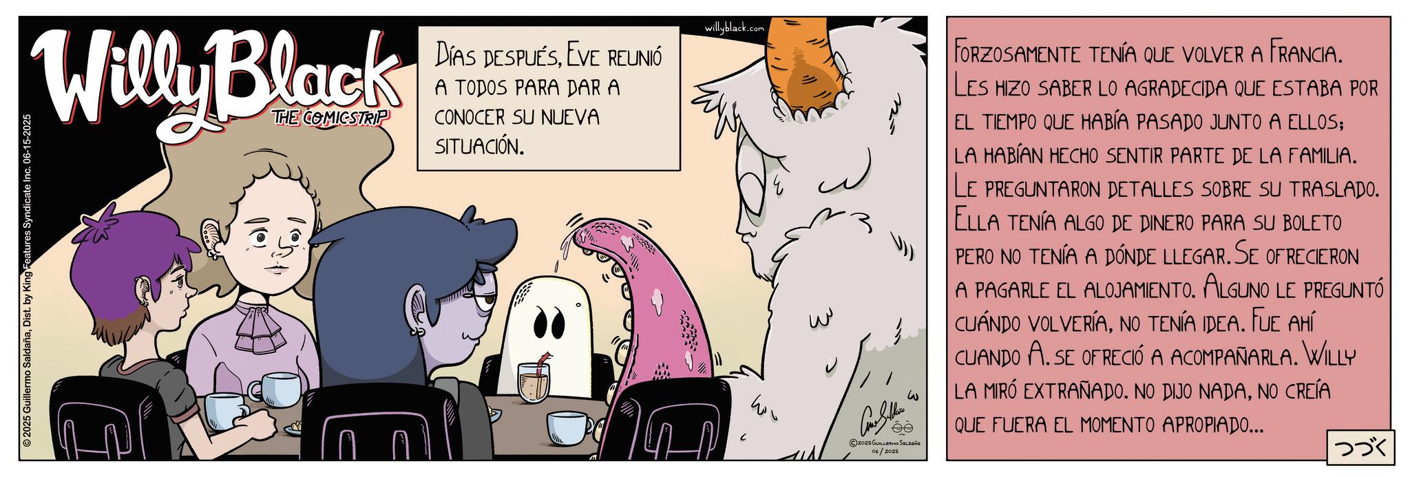 Comic book OCR: Willy Black THE COMICSTRIP DÍAS DESPUÉSEVE REUNIÓ A TODOS PARA DAR A CONOCER SU NUEVA SITUACIÓN. willyblack.com 2025 Guillermo SaldañaDist. by King Features Syndicate Inc. 06-15-2025 ?? W w ©2025 GUILLERMO SALDAÑA 06/2025 FORZOSAMENTE TENÍA QUE VOLVER A FRANCIA. LES HIZO SABER LO AGRADECIDA QUE ESTABA POR EL TIEMPO QUE HABÍA PASADO JUNTO A ELLOS; LA HABÍAN HECHO SENTIR PARTE DE LA FAMILIA. LE PREGUNTARON DETALLES SOBRE SU TRASLADO. ELLA TENÍA ALGO DE DINERO PARA SU BOLETO PERO NO TENÍA A DÓNDE LLEGAR. SE OFRECIERON A PAGARLE EL ALOJAMIENTO. ALGUNO LE PREGUNTÓ CUÁNDO VOLVERÍANO TENÍA IDEA. FUE AHÍ CUANDO A. SE OFRECIÓ A ACOMPAÑARLA. WILLY LA MIRÓ EXTRAÑADO. NO DIJO NADANO CREÍA QUE FUERA EL MOMENTO APROPIADO... ??? Willy Black THE COMICSTRIP DÍAS DESPUÉSEVE REUNIÓ A TODOS PARA DAR A CONOCER SU NUEVA SITUACIÓN . willyblack.com 2025 Guillermo SaldañaDist . by King Features Syndicate Inc. 06-15-2025 ?? W w © 2025 GUILLERMO SALDAÑA 06/2025 FORZOSAMENTE TENÍA QUE VOLVER A FRANCIA . LES HIZO SABER LO AGRADECIDA QUE ESTABA POR EL TIEMPO QUE HABÍA PASADO JUNTO A ELLOS ; LA HABÍAN HECHO SENTIR PARTE DE LA FAMILIA . LE PREGUNTARON DETALLES SOBRE SU TRASLADO . ELLA TENÍA ALGO DE DINERO PARA SU BOLETO PERO NO TENÍA A DÓNDE LLEGAR . SE OFRECIERON A PAGARLE EL ALOJAMIENTO . ALGUNO LE PREGUNTÓ CUÁNDO VOLVERÍANO TENÍA IDEA . FUE AHÍ CUANDO A. SE OFRECIÓ A ACOMPAÑARLA . WILLY LA MIRÓ EXTRAÑADO . NO DIJO NADANO CREÍA QUE FUERA EL MOMENTO APROPIADO ... ???