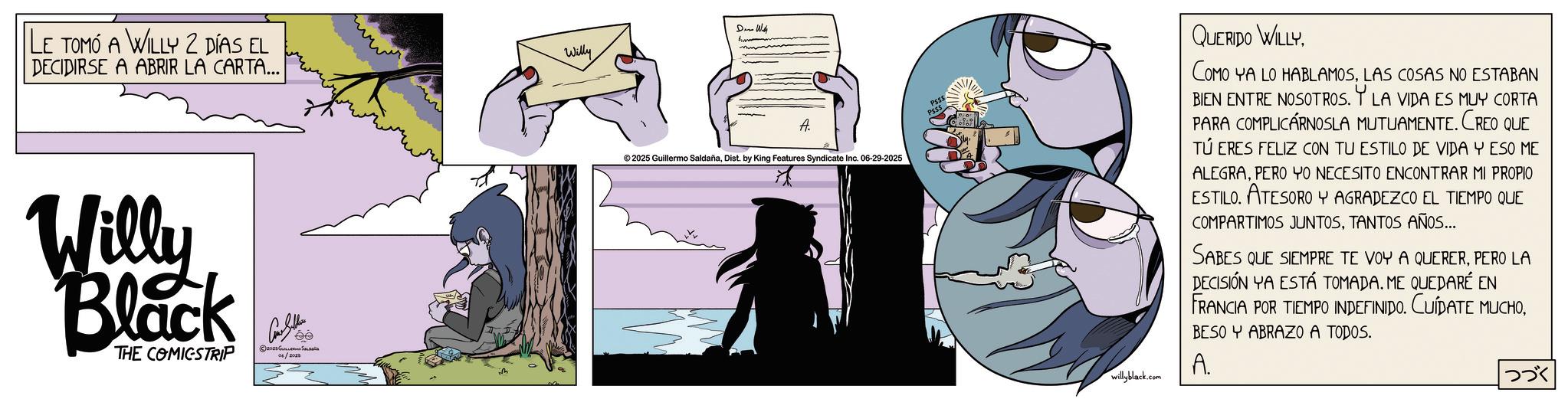 Animated cartoon OCR: LE TOMÓ A WILLY 2 DÍAS EL DECIDIRSE A ABRIR LA CARTA... Willy Den With Willy Black THE COMICSTRIP Con Sellers 2025 ?????? ?????? A. ©2025 Guillermo SaldañaDist. by King Features Syndicate Inc. 06-29-2025 willyblack.com QUERIDO WILLYLAS COSAS NO ESTABAN BIEN ENTRE NOSOTROS. Y LA VIDA ES MUY CORTA PARA COMPLICÁRNOSLA MUTUAMENTE. CREO QUE TÚ ERES FELIZ CON TU ESTILO DE VIDA Y ESO ME ALEGRAPERO YO NECESITO ENCONTRAR MI PROPIO ESTILO. ATESORO Y AGRADEZCO EL TIEMPO QUE COMPARTIMOS JUNTOSTANTOS AÑOS... SABES QUE SIEMPRE TE VOY A QUERERPERO LA DECISIÓN YA ESTÁ TOMADA. ME QUEDARÉ EN FRANCIA POR TIEMPO INDEFINIDO. CUÍDATE MUCHOBESO Y ABRAZO A TODOS. A. ??? LE TOMÓ A WILLY 2 DÍAS EL DECIDIRSE A ABRIR LA CARTA ... Willy Den With Willy Black THE COMICSTRIP Con Sellers 2025 ?????? ?????? A. © 2025 Guillermo SaldañaDist . by King Features Syndicate Inc. 06-29-2025 willyblack.com QUERIDO WILLYCOMO YA LO HABLAMOSLAS COSAS NO ESTABAN BIEN ENTRE NOSOTROS . Y LA VIDA ES MUY CORTA PARA COMPLICÁRNOSLA MUTUAMENTE . CREO QUE TÚ ERES FELIZ CON TU ESTILO DE VIDA Y ESO ME ALEGRAPERO YO NECESITO ENCONTRAR MI PROPIO ESTILO . ATESORO Y AGRADEZCO EL TIEMPO QUE COMPARTIMOS JUNTOSTANTOS AÑOS ... SABES QUE SIEMPRE TE VOY A QUERERPERO LA DECISIÓN YA ESTÁ TOMADA . ME QUEDARÉ EN FRANCIA POR TIEMPO INDEFINIDO . CUÍDATE MUCHOBESO Y ABRAZO A TODOS . A. ???