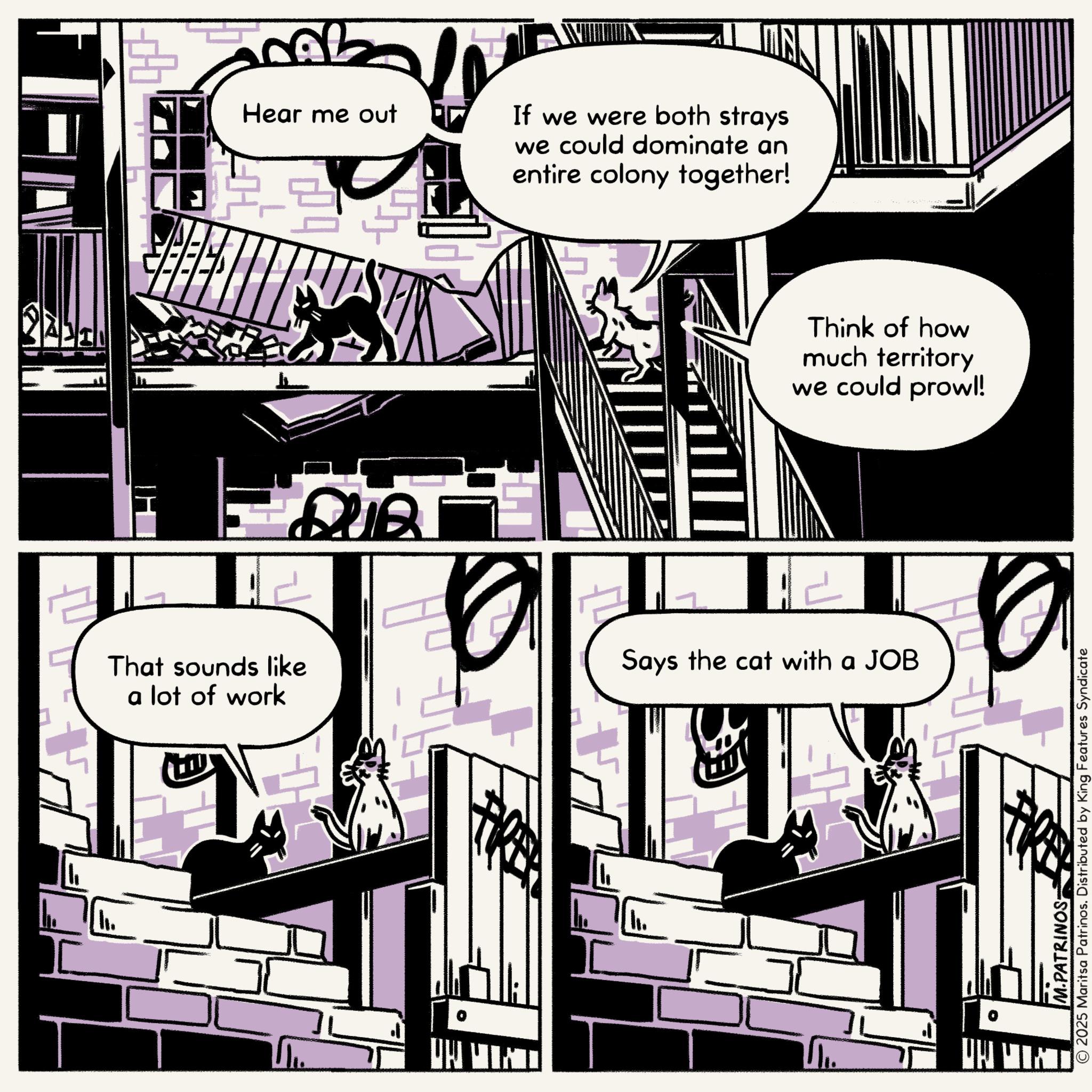 Fictional character OCR: Hear me out F 4 If we were both strays we could dominate an entire colony together! 242 Think of how much territory we could prowl! That sounds like a lot of work Says the cat with a JOB © 2025 Maritsa Patrinos. Distributed by King Features Syndicate M.PATRINOS- Hear me out F 4 If we were both strays we could dominate an entire colony together ! 242 Think of how much territory we could prowl ! That sounds like a lot of work Says the cat with a JOB © 2025 Maritsa Patrinos . Distributed by King Features Syndicate M.PATRINOS-