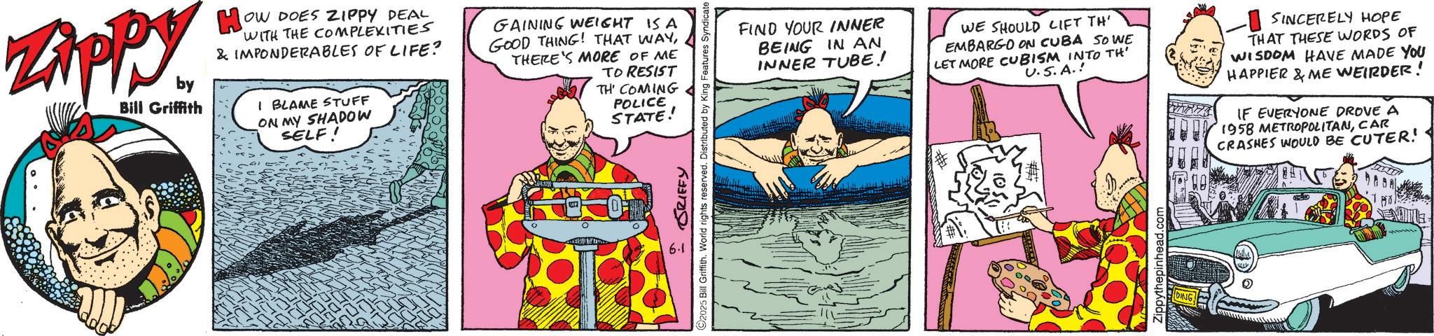 Publication OCR: Zippy. by Bill Griffith Ho OW DOES ZIPPY DEAL WITH THE COMPLEXITIES & IMPONDERABLES OF LIFE? I BLAME STUFF ON MY SHADOW SELF! GAINING WEIGHT IS A GOOD THING! THAT WAYTHERE'S MORE OF ME TO RESIST TH COMING POLICE STATE! 6.1 GRIFFY ©2025 Bill Griffith. World rights reserved. Distributed by King Features Syndicate (0 FIND YOUR INNER BEING IN AN INNER TUBE! WE SHOULD LIFT TH' EMBARGO ON CUBA SOWE LET MORE CUBISM INTO TH U.S.A.! SINCERELY HOPE THAT THESE WORDS OF WISDOM HAVE MADE YOU HAPPIER & ME WEIRDER! IF EVERYONE DROVE A 1958 METROPOLITANCAR CRASHES WOULD BE CUTER! Zippythepinhead.com DING Zippy . by Bill Griffith Ho OW DOES ZIPPY DEAL WITH THE COMPLEXITIES & IMPONDERABLES OF LIFE ? I BLAME STUFF ON MY SHADOW SELF ! GAINING WEIGHT IS A GOOD THING ! THAT WAYTHERE'S MORE OF ME TO RESIST TH COMING POLICE STATE ! 6.1 GRIFFY © 2025 Bill Griffith . World rights reserved . Distributed by King Features Syndicate ( 0 FIND YOUR INNER BEING IN AN INNER TUBE ! WE SHOULD LIFT TH ' EMBARGO ON CUBA SOWE LET MORE CUBISM INTO TH U.S.A. ! SINCERELY HOPE THAT THESE WORDS OF WISDOM HAVE MADE YOU HAPPIER & ME WEIRDER ! IF EVERYONE DROVE A 1958 METROPOLITANCAR CRASHES WOULD BE CUTER ! Zippythepinhead.com DING