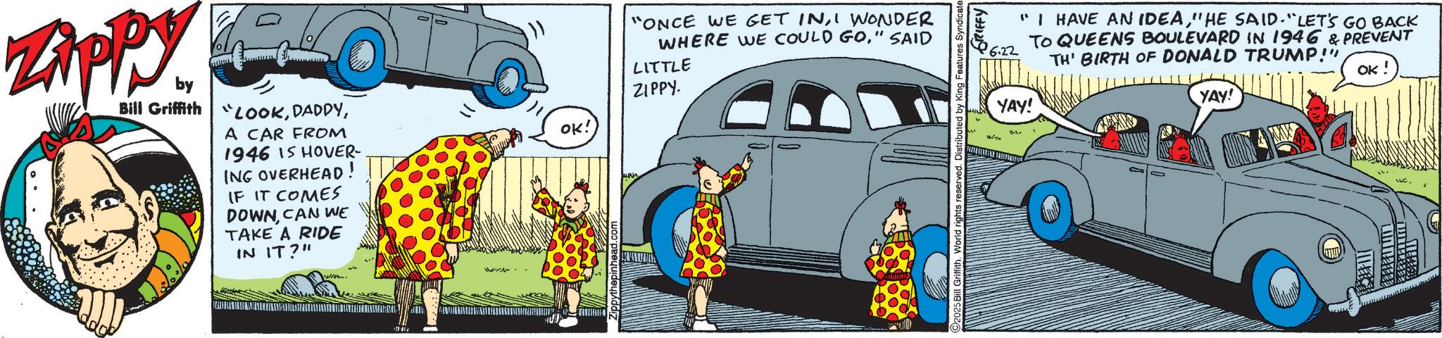 Publication OCR: ZAPPY by Bill Griffith "LOOKA CAR FROM 1946 IS HOVER- ING OVERHEAD! IF IT COMES DOWNCAN WE TAKE A RIDE IN IT?" OK: "ONCE WE GET INI WONDER WHERE WE COULD GO." SAID LITTLE ZIPPY. www. " I HAVE AN IDEA" HE SAID. "LET'S GO BACK TO QUEENS BOULEVARD IN 1946 & PREVENT TH' BIRTH OF DONALD TRUMP!" OK! YAY! Il Griffith. World rights reserved. Distributed by King Features Syndicate GRIFFY B-1- YAY! ZAPPY by Bill Griffith " LOOKA CAR FROM 1946 IS HOVER- ING OVERHEAD ! IF IT COMES DOWNCAN WE TAKE A RIDE IN IT ? " OK : " ONCE WE GET INI WONDER WHERE WE COULD GO . " SAID LITTLE ZIPPY . www . " I HAVE AN IDEA" HE SAID . " LET'S GO BACK TO QUEENS BOULEVARD IN 1946 & PREVENT TH ' BIRTH OF DONALD TRUMP ! " OK ! YAY ! Il Griffith . World rights reserved . Distributed by King Features Syndicate GRIFFY B - 1- YAY !