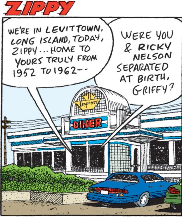 Graphics OCR: ZIPPY WE'RE IN LEVITTOWNZIPPY... HOME TO YOURS TRULY FROM 1952 TO 1962-- Empres DINER WERE YOU & RICKY NELSON SEPARATED AT BIRTHGRIFFY? ZIPPY WE'RE IN LEVITTOWNLONG ISLANDZIPPY ... HOME TO YOURS TRULY FROM 1952 TO 1962-- Empres DINER WERE YOU & RICKY NELSON SEPARATED AT BIRTHGRIFFY ?