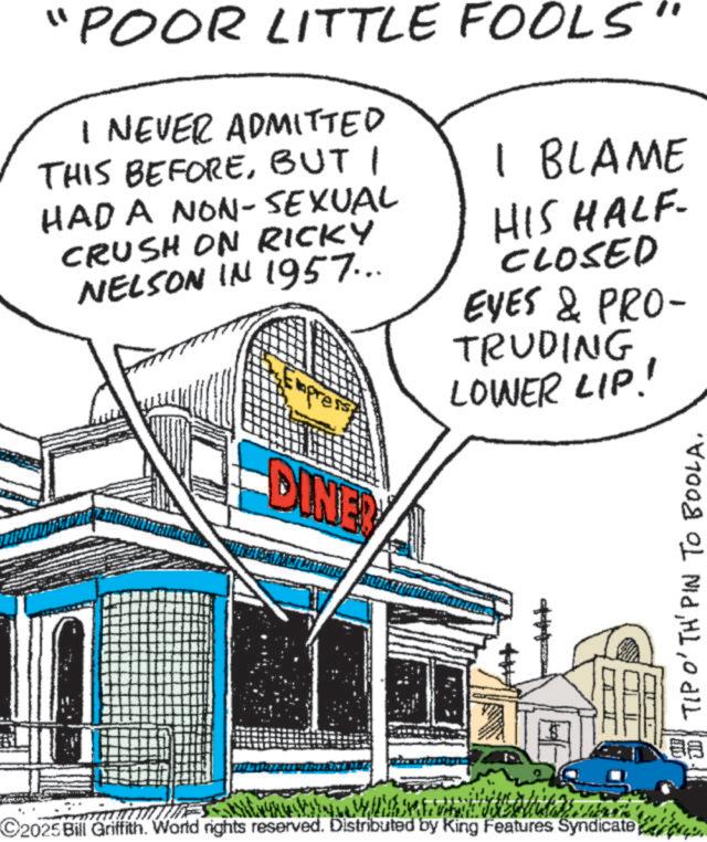 Fiction OCR: "POOR LITTLE FOOLS" I NEVER ADMITTED THIS BEFOREBUT I HAD A NON-SEXUAL CRUSH ON RICKY NELSON IN 1957... DINE 1 BLAME HIS HALF- CLOSED EYES & PRO- TRUDING LOWER LIP! C2025 Bill Griffith. World rights reserved. Distributed by King Features Syndicate TIP O'TH' PIN TO BOOLA. 88 ??? " POOR LITTLE FOOLS " I NEVER ADMITTED THIS BEFOREBUT I HAD A NON - SEXUAL CRUSH ON RICKY NELSON IN 1957 ... DINE 1 BLAME HIS HALF- CLOSED EYES & PRO- TRUDING LOWER LIP ! C2025 Bill Griffith . World rights reserved . Distributed by King Features Syndicate TIP O'TH ' PIN TO BOOLA . 88 ???