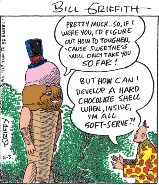 OCR: GRIFFY PIN TIP TWO TO ED ENGEL! 6.3. ww BILL GRIFFITH PRETTY MUCH.. SOIF I WERE YOUI'D FIGURE OUT HOW TO TOUGHENCAUSE SWEETNESS WILL ONLY TAKE YOU SO FAR! BUT HOW CAN I DEVELOP A HARD CHOCOLATE SHELL WHENI'M ALL SOFT-SERVE?! GRIFFY PIN TIP TWO TO ED ENGEL ! 6.3 . ww BILL GRIFFITH PRETTY MUCH .. SOIF I WERE YOUI'D FIGURE OUT HOW TO TOUGHENCAUSE SWEETNESS WILL ONLY TAKE YOU SO FAR ! BUT HOW CAN I DEVELOP A HARD CHOCOLATE SHELL WHENI'M ALL SOFT - SERVE ?!