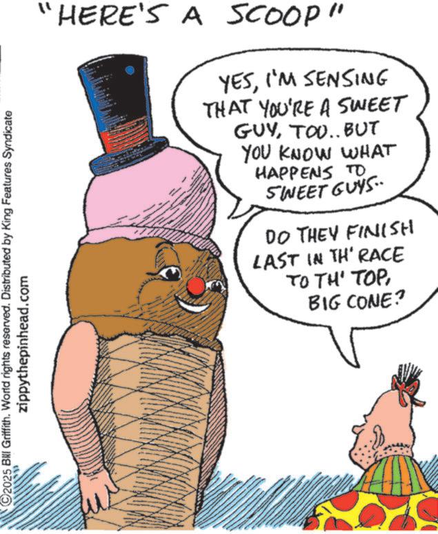 Animation OCR: 2025 Bill Griffith. World rights reserved. Distributed by King Features Syndicate zippythepinhead.com "HERE'S A SCOOP" YESI'M SENSING THAT YOU'RE A SWEET GUYTOO.. BUT YOU KNOW WHAT HAPPENS TO SWEET GUYS.. DO THEY FINISH LAST IN TH' RACE TO TH' TOPBIG CONE? 2025 Bill Griffith . World rights reserved . Distributed by King Features Syndicate zippythepinhead.com " HERE'S A SCOOP " YESI'M SENSING THAT YOU'RE A SWEET GUYTOO .. BUT YOU KNOW WHAT HAPPENS TO SWEET GUYS .. DO THEY FINISH LAST IN TH ' RACE TO TH ' TOPBIG CONE ?