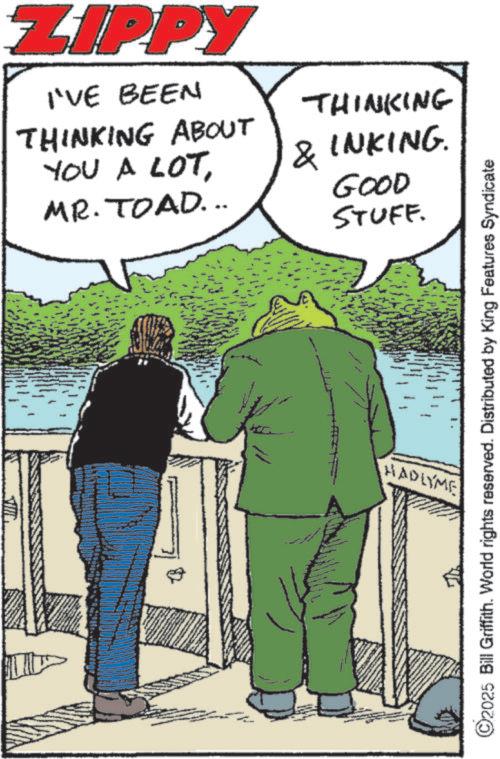 Animated cartoon OCR: ZIPPY I'VE BEEN THINKING THINKING ABOUT YOU A LOT& INKING. MR. TOAD... A GOOD STUFF. ©2025 Bill Griffith. World rights reserved. Distributed by King Features Syndicate HADLYME ZIPPY I'VE BEEN THINKING THINKING ABOUT YOU A LOT& INKING . MR . TOAD ... A GOOD STUFF . © 2025 Bill Griffith . World rights reserved . Distributed by King Features Syndicate HADLYME