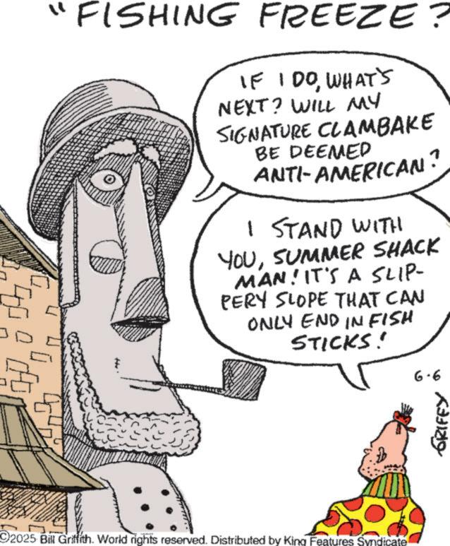 Fiction OCR: "FISHING FREEZE? IF I DOWHAT'S NEXT? WILL MY SIGNATURE CLAMBAKE BE DEEMED ANTI-AMERICAN I STAND WITH ? YOUSUMMER SHACK MAN! IT'S A SLIP- PERY SLOPE THAT CAN ONLY END INFISH STICKS! 2025 Bill Griffith. World rights reserved. Distributed by King Features Syndicate 6-6 GRIFEY " FISHING FREEZE ? IF I DOWHAT'S NEXT ? WILL MY SIGNATURE CLAMBAKE BE DEEMED ANTI - AMERICAN I STAND WITH ? YOUSUMMER SHACK MAN ! IT'S A SLIP- PERY SLOPE THAT CAN ONLY END INFISH STICKS ! 2025 Bill Griffith . World rights reserved . Distributed by King Features Syndicate 6-6 GRIFEY
