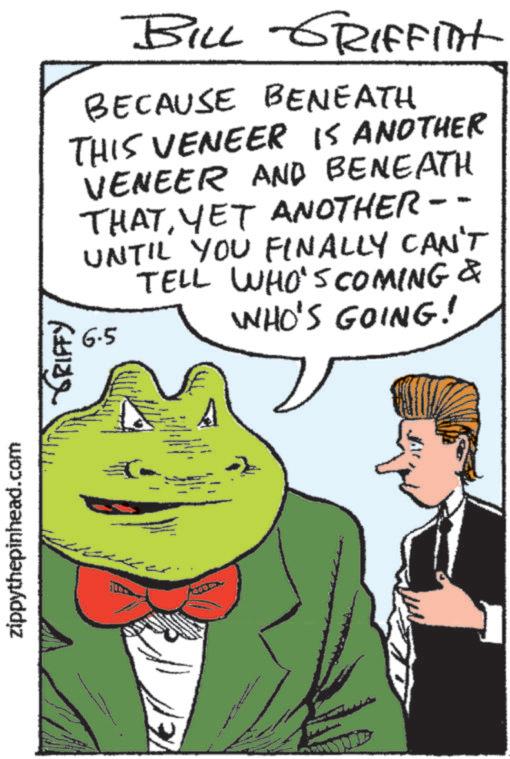 Publication OCR: zippythepinhead.com ???? ?????? BILL GRIFFITH BECAUSE BENEATH THIS VENEER IS ANOTHER VENEER AND BENEATH THATYET ANOTHER-- UNTIL YOU FINALLY CAN'T TELL WHO'S COMING & 6.5 WHO'S GOING! zippythepinhead.com ???? ?????? BILL GRIFFITH BECAUSE BENEATH THIS VENEER IS ANOTHER VENEER AND BENEATH THATYET ANOTHER-- UNTIL YOU FINALLY CAN'T TELL WHO'S COMING & 6.5 WHO'S GOING !