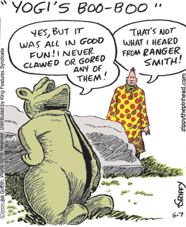 Photo caption OCR: YOGI'S BOO-BOO" YESBUT IT WAS ALL IN GOOD FUN! I NEVER CLAWED OR GORED ANY OF THEM! THAT'S NOT WHAT I HEARD FROM RANGER SMITH! 2025 Bill Griffith. World rights reserved. Distributed by King Features Syndicate www 6.7 (331219 zippythepinhead.com YOGI'S BOO - BOO " YESBUT IT WAS ALL IN GOOD FUN ! I NEVER CLAWED OR GORED ANY OF THEM ! THAT'S NOT WHAT I HEARD FROM RANGER SMITH ! 2025 Bill Griffith . World rights reserved . Distributed by King Features Syndicate www 6.7 ( 331219 zippythepinhead.com