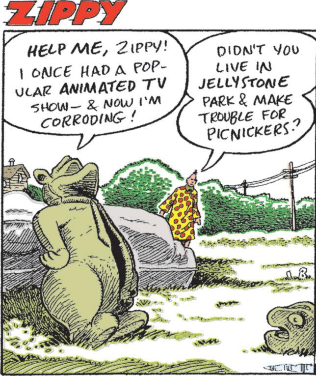 Fiction OCR: ZIPPY HELP MEZIPPY! I ONCE HAD A POP- ULAR ANIMATED TV SHOW- & NOW I'M CORRODING! DIDN'T YOU LIVE IN JELLYSTONE PARK & MAKE TROUBLE FOR PICNICKERS? 18. ZIPPY HELP MEZIPPY ! I ONCE HAD A POP- ULAR ANIMATED TV SHOW- & NOW I'M CORRODING ! DIDN'T YOU LIVE IN JELLYSTONE PARK & MAKE TROUBLE FOR PICNICKERS ? 18 .