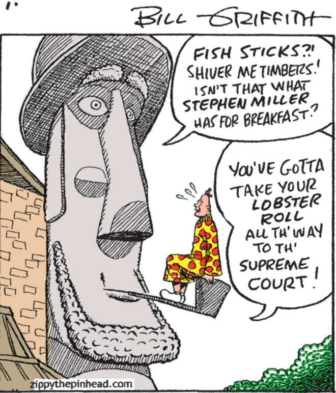 Fiction OCR: BILL GRIFFITH FISH STICKS?! SHIVER ME TIMBERS!! ISN'T THAT WHAT STEPHEN MILLER HAS FOR BREAKFAST. ??? YOU'VE GOTTA TAKE YOUR LOBSTER ROLL ALL TH' WAY TO TH' SUPREME COURT! zippythepinhead.com BILL GRIFFITH FISH STICKS ?! SHIVER ME TIMBERS !! ISN'T THAT WHAT STEPHEN MILLER HAS FOR BREAKFAST . ??? YOU'VE GOTTA TAKE YOUR LOBSTER ROLL ALL TH ' WAY TO TH ' SUPREME COURT ! zippythepinhead.com