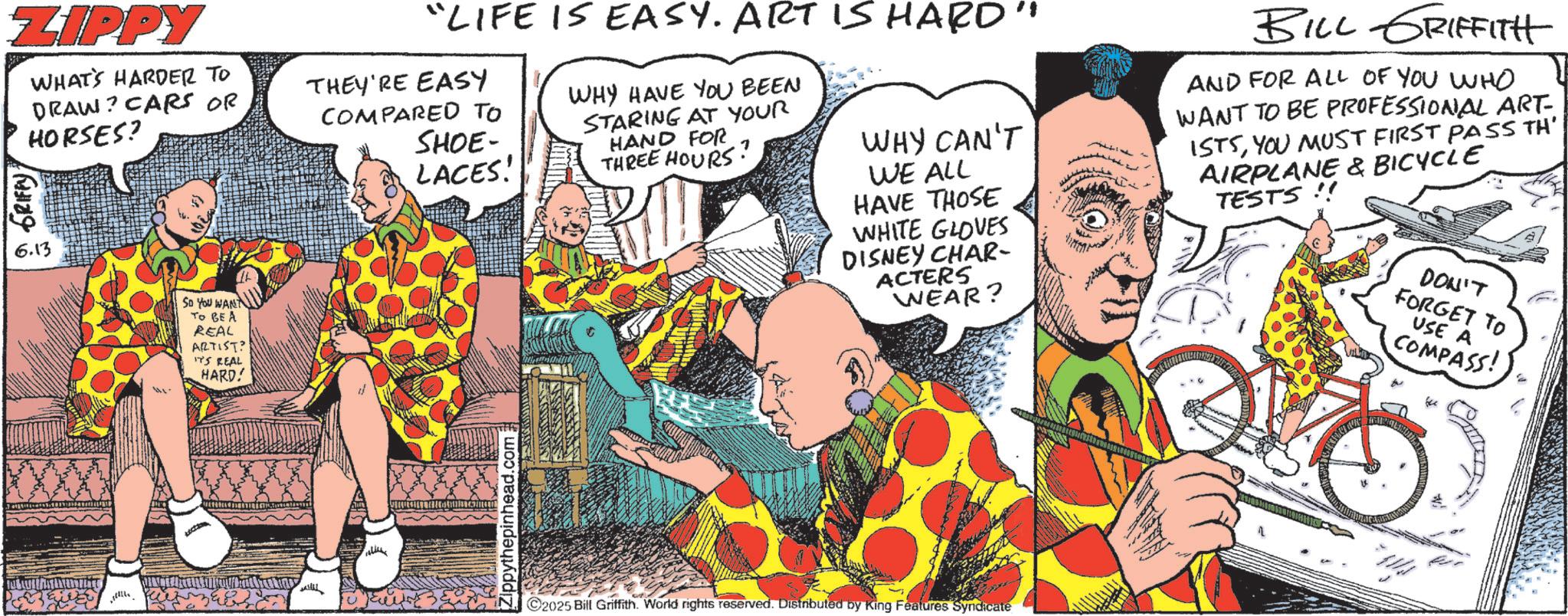 Comics OCR: ZIPPY GRIFFY WHAT'S HARDER TO DRAW? CARS OR HORSES? 6.13 SO YOU WANT TO BE A REAL ARTIST? IT'S REAL HARD! "LIFE IS EASY. ART IS HARD" THEY'RE EASY COMPARED TO SHOE- LACES! WHY HAVE YOU BEEN STARING AT YOUR HAND FOR WHY CAN'T THREE HOURS? WE ALL HAVE THOSE WHITE GLOVES DISNEY CHAR- ACTERS WEAR? BILL GRIFFITH AND FOR ALL OF YOU WHO WANT TO BE PROFESSIONAL ART ISTSYOU MUST FIRST PASS TH' AIRPLANE & BICYCLE TESTS!! DON'T FORGET TO USE A COMPASS! vredil Zippythepinhead.com; 2025 Bill Griffith. World rights reserved. Distributed by King Features Syndicate ZIPPY GRIFFY WHAT'S HARDER TO DRAW ? CARS OR HORSES ? 6.13 SO YOU WANT TO BE A REAL ARTIST ? IT'S REAL HARD ! " LIFE IS EASY . ART IS HARD " THEY'RE EASY COMPARED TO SHOE- LACES ! WHY HAVE YOU BEEN STARING AT YOUR HAND FOR WHY CAN'T THREE HOURS ? WE ALL HAVE THOSE WHITE GLOVES DISNEY CHAR- ACTERS WEAR ? BILL GRIFFITH AND FOR ALL OF YOU WHO WANT TO BE PROFESSIONAL ART ISTSYOU MUST FIRST PASS TH ' AIRPLANE & BICYCLE TESTS !! DON'T FORGET TO USE A COMPASS ! vredil Zippythepinhead.com ; 2025 Bill Griffith . World rights reserved . Distributed by King Features Syndicate