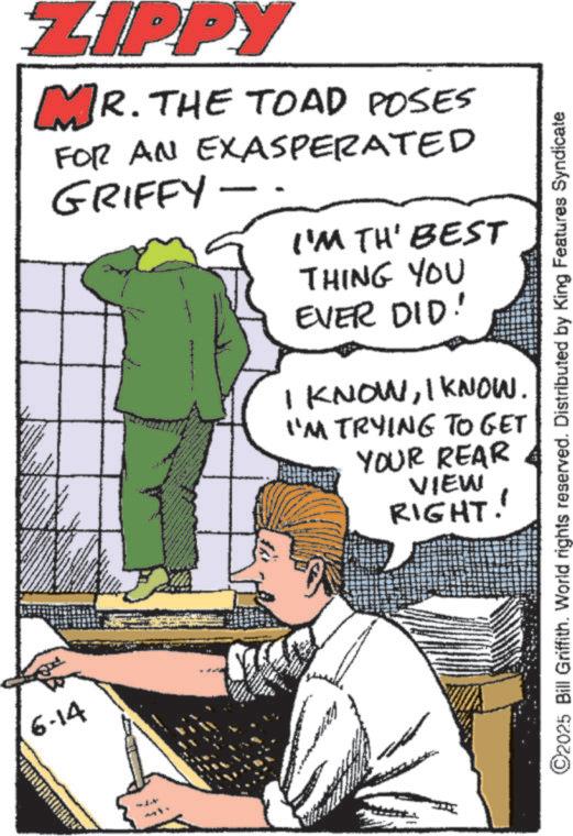 Photo caption OCR: 6-14 ZIPPY MR. THE TOAD POSES FOR AN EXASPERATED GRIFFY I'M TH' BEST THING YOU EVER DID! I KNOWI KNOW. "'M TRYING TO GET YOUR REAR VIEW RIGHT!' ©2025 Bill Griffith. World rights reserved. Distributed by King Features Syndicate 6-14 ZIPPY MR . THE TOAD POSES FOR AN EXASPERATED GRIFFY I'M TH ' BEST THING YOU EVER DID ! I KNOWI KNOW . " ' M TRYING TO GET YOUR REAR VIEW RIGHT ! ' © 2025 Bill Griffith . World rights reserved . Distributed by King Features Syndicate