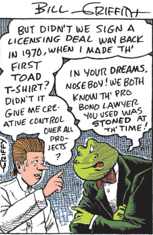 Animated cartoon OCR: BILL GRIFFITH BUT DIDN'T WE SIGN A LICENSING DEAL WAY BACK IN 1970WHEN I MADE TH' FIRST TOAD T-SHIRT? DIDN'T IT GIVE ME CRE- IN YOUR DREAMS. NOSEBOY! WE BOTH KNOW TH' PRO BOND LAWYER YOU USED WAS OVER ALL PRO- STONED AT TH' TIME! ATIVE CONTROL GRIFFY JECTS ? BILL GRIFFITH BUT DIDN'T WE SIGN A LICENSING DEAL WAY BACK IN 1970WHEN I MADE TH ' FIRST TOAD T - SHIRT ? DIDN'T IT GIVE ME CRE- IN YOUR DREAMS . NOSEBOY ! WE BOTH KNOW TH ' PRO BOND LAWYER YOU USED WAS OVER ALL PRO- STONED AT TH ' TIME ! ATIVE CONTROL GRIFFY JECTS ?