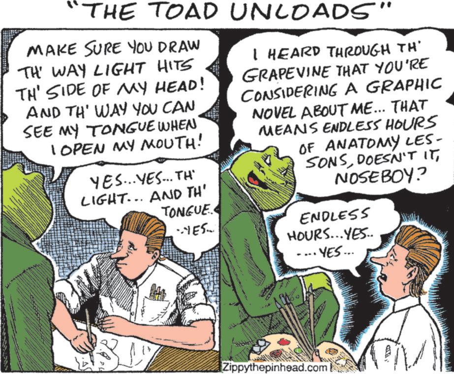 Fictional character OCR: THE TOAD UNLOADS" MAKE SURE YOU DRAW TH' WAY LIGHT HITS TH' SIDE OF MY HEAD! AND TH' WAY YOU CAN SEE MY TONGUE WHEN 1 OPEN MY MOUTH! YES... YES... TH LIGHT... AND TH' TONGUE. I HEARD THROUGH TH' GRAPEVINE THAT YOU'RE CONSIDERING A GRAPHIC NOVEL ABOUT ME... THAT MEANS ENDLESS HOURS OF ANATOMY LES- SONSNOSEBOY? ENDLESS ..YES... HOURS... YES.. YES... Zippythepinhead.com THE TOAD UNLOADS " MAKE SURE YOU DRAW TH ' WAY LIGHT HITS TH ' SIDE OF MY HEAD ! AND TH ' WAY YOU CAN SEE MY TONGUE WHEN 1 OPEN MY MOUTH ! YES ... YES ... TH LIGHT ... AND TH ' TONGUE . I HEARD THROUGH TH ' GRAPEVINE THAT YOU'RE CONSIDERING A GRAPHIC NOVEL ABOUT ME ... THAT MEANS ENDLESS HOURS OF ANATOMY LES- SONSDOESN'T ITNOSEBOY ? ENDLESS ..YES ... HOURS ... YES .. YES ... Zippythepinhead.com