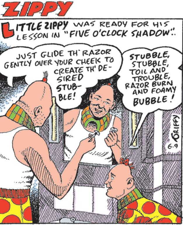 Comic book OCR: ZIPPY LITTLE ZIPPY WAS READY FOR HIS LESSON IN "FIVE O'CLOCK SHADOW... JUST GLIDE TH RAZOR GENTLY OVER YOUR CHEEK TO CREATE TH' DE- SIRED STUB- BLE! STUBBLETOIL AND TROUBLERAZOR BURN AND FOAMY BUBBLE! GRIFFY 6-9 ZIPPY LITTLE ZIPPY WAS READY FOR HIS LESSON IN " FIVE O'CLOCK SHADOW ... JUST GLIDE TH RAZOR GENTLY OVER YOUR CHEEK TO CREATE TH ' DE- SIRED STUB- BLE ! STUBBLETOIL AND TROUBLERAZOR BURN AND FOAMY BUBBLE ! GRIFFY 6-9