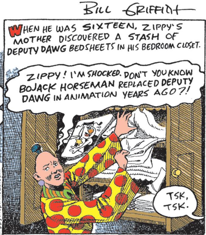 Fictional character OCR: BILL GRIFFINt WHEN HE WAS SIXTEENZIPPY'S MOTHER DISCOVERED A STASH OF DEPUTY DAWG BEDSHEETS IN HIS BEDROOM CLOSET. ZIPPY! I'M SHOCKED. DON'T YOU KNOW BOJACK HORSEMAN REPLACED DEPUTY DAWG IN ANIMATION YEARS AGO?! TSKTSK. BILL GRIFFINt WHEN HE WAS SIXTEENZIPPY'S MOTHER DISCOVERED A STASH OF DEPUTY DAWG BEDSHEETS IN HIS BEDROOM CLOSET . ZIPPY ! I'M SHOCKED . DON'T YOU KNOW BOJACK HORSEMAN REPLACED DEPUTY DAWG IN ANIMATION YEARS AGO ?! TSKTSK .