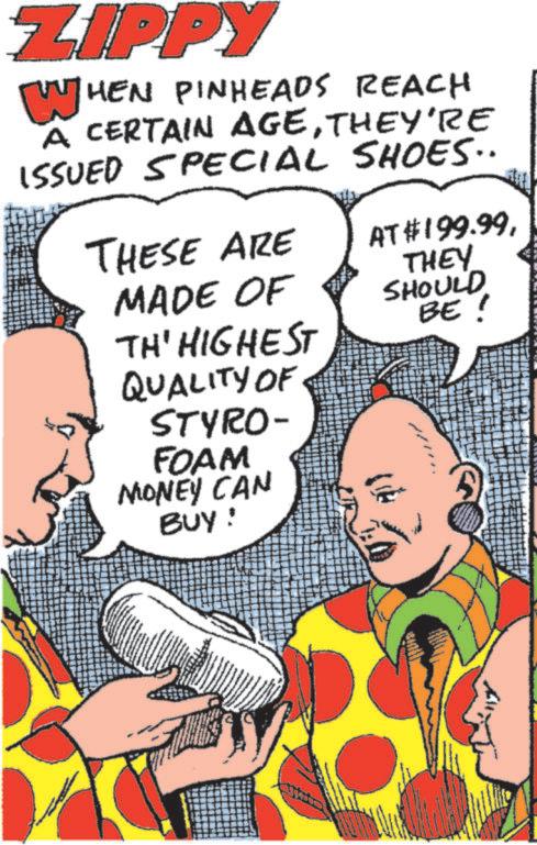 Comic book OCR: ZIPPY WHEN PINHEADS REACH A CERTAIN AGETHEY'RE ISSUED SPECIAL SHOES.. THESE ARE AT $199.99MADE OF THEY SHOULD TH' HIGHEST BE! QUALITY OF STYRO- FOAM MONEY CAN BUY! ZIPPY WHEN PINHEADS REACH A CERTAIN AGETHEY'RE ISSUED SPECIAL SHOES .. THESE ARE AT $ 199.99MADE OF THEY SHOULD TH ' HIGHEST BE ! QUALITY OF STYRO- FOAM MONEY CAN BUY !
