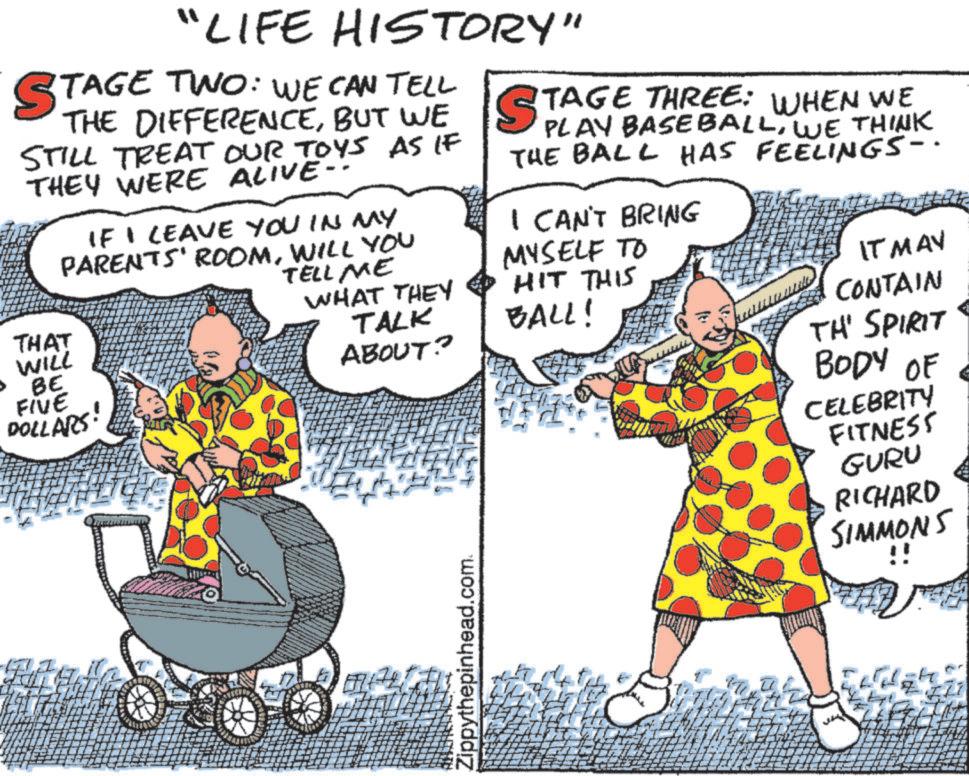 Animated cartoon OCR: "LIFE HISTORY" STAGE TWO: TAGE TWO: WE CAN TELL THE DIFFERENCEBUT WE STILL TREAT OUR TOYS AS IF THEY WERE ALIVE- IF I LEAVE YOU IN MY PARENTS' ROOMWILL YOU THAT WILL BE FIVE DOLLARS! TELL ME WHAT THEY TALK ABOUT? STAGE THREE: WHEN WE PLAY BASEBALLWE THINK THE BALL HAS FEELINGS-. I CAN'T BRING MYSELF TO HIT THIS BALL! IT MAY CONTAIN TH' SPIRIT BODY OF CELEBRITY FITNESS GURU RICHARD SIMMONS Zippythepinhead.com. " LIFE HISTORY " STAGE TWO : TAGE TWO : WE CAN TELL THE DIFFERENCEBUT WE STILL TREAT OUR TOYS AS IF THEY WERE ALIVE- IF I LEAVE YOU IN MY PARENTS ' ROOMWILL YOU THAT WILL BE FIVE DOLLARS ! TELL ME WHAT THEY TALK ABOUT ? STAGE THREE : WHEN WE PLAY BASEBALLWE THINK THE BALL HAS FEELINGS- . I CAN'T BRING MYSELF TO HIT THIS BALL ! IT MAY CONTAIN TH ' SPIRIT BODY OF CELEBRITY FITNESS GURU RICHARD SIMMONS Zippythepinhead.com .