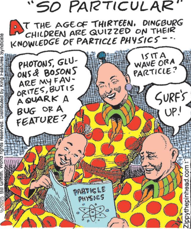 Comedy OCR: 92025 Bill Griffith. World rights reserved. Distributed by King Features Syndicate AT SO PARTICULAR" T THE AGE OF THIRTEENDINGBURG CHILDREN ARE QUIZZED ON THEIR KNOWLEDGE OF PARTICLE PHYSICS-.. PHOTONSGLU- ONS & BOSONS ARE MY FAV- ORITESBUT IS A QUARK A BUG OR A FEATURE? ISITA WAVE ORA PARTICLE? SURF'S UP! PARTICLE PHYSICS Zippythepinhead.com f 92025 Bill Griffith . World rights reserved . Distributed by King Features Syndicate AT SO PARTICULAR " T THE AGE OF THIRTEENDINGBURG CHILDREN ARE QUIZZED ON THEIR KNOWLEDGE OF PARTICLE PHYSICS- .. PHOTONSGLU- ONS & BOSONS ARE MY FAV- ORITESBUT IS A QUARK A BUG OR A FEATURE ? ISITA WAVE ORA PARTICLE ? SURF'S UP ! PARTICLE PHYSICS Zippythepinhead.com f